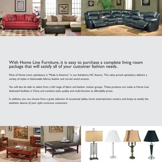 With Home Line Furniture, it is easy to purchase a complete living room
package that will satisfy all of your customer fashion needs.
Most of Home Line’s upholstery is “Made in America” in our Asheboro, NC factory. This value priced upholstery delivers a
variety of styles in fashionable fabrics, leather and carved wood accents.
You will also be able to select from a full range of fabric and leather motion groups. These products are made at Home Line
dedicated facilities in China and combine style, quality, and multi-function at affordable prices.
In addition, you can choose from a great selection of occasional tables, home entertainment centers, and lamps to satisfy the
aesthetic desires of your style conscious consumers.
 