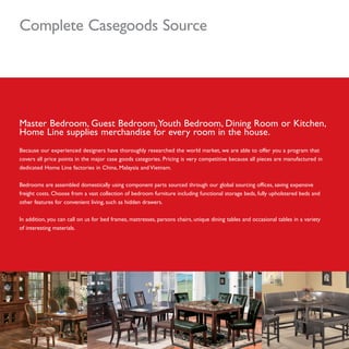 Complete Casegoods Source
Master Bedroom, Guest Bedroom,Youth Bedroom, Dining Room or Kitchen,
Home Line supplies merchandise for every room in the house.
Because our experienced designers have thoroughly researched the world market, we are able to offer you a program that
covers all price points in the major case goods categories. Pricing is very competitive because all pieces are manufactured in
dedicated Home Line factories in China, Malaysia and Vietnam.
Bedrooms are assembled domestically using component parts sourced through our global sourcing offices, saving expensive
freight costs. Choose from a vast collection of bedroom furniture including functional storage beds, fully upholstered beds and
other features for convenient living, such as hidden drawers.
In addition, you can call on us for bed frames, mattresses, parsons chairs, unique dining tables and occasional tables in a variety
of interesting materials.
 