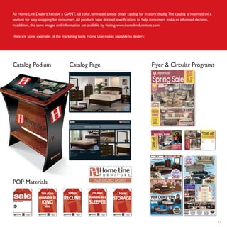17
All Home Line Dealers Receive a GIANT, full color, laminated special order catalog for in store display.The catalog is mounted on a
podium for easy shopping for consumers.All products have detailed specifications to help consumers make an informed decision.
In addition, the same images and information are available by visiting www.homelinefurniture.com.
Here are some examples of the marketing tools Home Line makes available to dealers:
POP Materials
Flyer & Circular ProgramsCatalog Podium Catalog Page
 