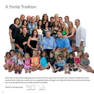 18
A Family Tradition
Home Line has been built through generations of hard work and a passion for the business. Our attention to detail and extreme
customer focus is what sets us apart from our competition.Above all though, is our hope that those that we work with and those
that we service feel like part of our family, the Home Line Family.
Thanks for the opportunity,
BretVernekoff JoshVerne
 