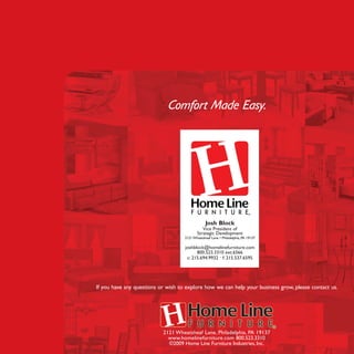 If you have any questions or wish to explore how we can help your business grow, please contact us.
Comfort Made Easy.
2121 Wheatsheaf Lane, Philadelphia, PA 19137
www.homelinefurniture.com 800.523.3310
©2009 Home Line Furniture Industries, Inc.
Josh Block
Vice President of
Strategic Development
2121Wheatsheaf Lane • Philadelphia, PA 19137
joshblock@homelinefurniture.com
800.523.3310 ext.6566
c: 215.694.9932 • f: 215.537.6595
 