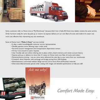 9
Some customers refer to Home Line as “My Warehouse”, because that's how it feels.All Home Line dealers receive the same service.
Order furniture today for same day pick-up or receive via express delivery on our own fleet of trucks and trailers! It's easier and
more cost effective than maintaining any size warehouse.
Some of Home Line's “Make It Easy” services include:
• 6 days a week, knowledgeable customer service representatives
• Flexible payment terms allowing major credit cards
• Personal account management and transportation department contact
• 72 hour turn-around on parts requests
• User friendly web and online ordering site to place orders, check inventory and review account history
• Express pick-up or delivery to more than 31 states on Home Line’s own fleet of trucks and trailers
• Receiving factory pricing – one at a time items delivered the next day to your store from our warehouses
• Container direct shipment with exchange and bridge pricing from USA facilities
• Advertisements, customized website design services and in-store Point-of-Purchase materials
• Over-sized, fully-laminated, special order catalog with images and detailed specfications to help you sell!
Comfort Made Easy.
 