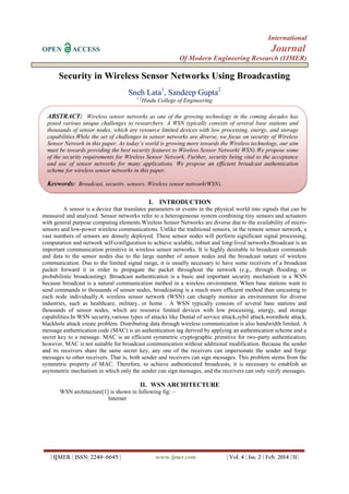 International
OPEN ACCESS Journal
Of Modern Engineering Research (IJMER)
| IJMER | ISSN: 2249–6645 | www.ijmer.com | Vol. 4 | Iss. 2 | Feb. 2014 |31|
Security in Wireless Sensor Networks Using Broadcasting
Sneh Lata1
, Sandeep Gupta2
1,2
Hindu College of Engineering
I. INTRODUCTION
A sensor is a device that translates parameters or events in the physical world into signals that can be
measured and analyzed. Sensor networks refer to a heterogeneous system combining tiny sensors and actuators
with general purpose computing elements.Wireless Sensor Networks are diverse due to the availability of micro-
sensors and low-power wireless communications. Unlike the traditional sensors, in the remote sensor network, a
vast numbers of sensors are densely deployed. These sensor nodes will perform significant signal processing,
computation and network self-configuration to achieve scalable, robust and long-lived networks.Broadcast is an
important communication primitive in wireless sensor networks. It is highly desirable to broadcast commands
and data to the sensor nodes due to the large number of sensor nodes and the broadcast nature of wireless
communication. Due to the limited signal range, it is usually necessary to have some receivers of a broadcast
packet forward it in order to propagate the packet throughout the network (e.g., through flooding, or
probabilistic broadcasting). Broadcast authentication is a basic and important security mechanism in a WSN
because broadcast is a natural communication method in a wireless environment. When base stations want to
send commands to thousands of sensor nodes, broadcasting is a much more efficient method than unicasting to
each node individually.A wireless sensor network (WSN) can cheaply monitor an environment for diverse
industries, such as healthcare, military, or home . A WSN typically consists of several base stations and
thousands of sensor nodes, which are resource limited devices with low processing, energy, and storage
capabilities.In WSN security,various types of attacks like Denial of service attack,sybil attack,wormhole attack,
blackhole attack create problem. Distributing data through wireless communication is also bandwidth limited. A
message authentication code (MAC) is an authentication tag derived by applying an authentication scheme and a
secret key to a message. MAC is an efficient symmetric cryptographic primitive for two-party authentication;
however, MAC is not suitable for broadcast communication without additional modification. Because the sender
and its receivers share the same secret key, any one of the receivers can impersonate the sender and forge
messages to other receivers. That is, both sender and receivers can sign messages. This problem stems from the
symmetric property of MAC. Therefore, to achieve authenticated broadcasts, it is necessary to establish an
asymmetric mechanism in which only the sender can sign messages, and the receivers can only verify messages.
II. WSN ARCHITECTURE
WSN architecture[1] is shown in following fig: –
Internet
ABSTRACT: Wireless sensor networks as one of the growing technology in the coming decades has
posed various unique challenges to researchers. A WSN typically consists of several base stations and
thousands of sensor nodes, which are resource limited devices with low processing, energy, and storage
capabilities.While the set of challenges in sensor networks are diverse, we focus on security of Wireless
Sensor Network in this paper. As today’s world is growing more towards the Wireless technology, our aim
must be towards providing the best security features to Wireless Sensor Network( WSN).We propose some
of the security requirements for Wireless Sensor Network. Further, security being vital to the acceptance
and use of sensor networks for many applications. We propose an efficient broadcast authentication
scheme for wireless sensor networks in this paper.
Keywords: Broadcast, security, sensors, Wireless sensor network(WSN).
 