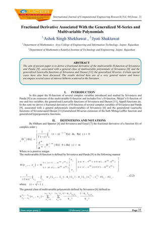 International Journal of Computational Engineering Research||Vol, 04||Issue, 2||

Fractional Derivative Associated With the Generalized M-Series and
Multivariable Polynomials
1,

Ashok Singh Shekhawat , 2,Jyoti Shaktawat

1,

Department of Mathematics Arya College of Engineering and Information Technology, Jaipur, Rajasthan
2,

Department of Mathematics Kautilya Institute of Technology and Engineering, Jaipur, Rajasthan

ABSTRACT
The aim of present paper is to derive a fractional derivative of the multivariable H-function of Srivastava
and Panda [9], associated with a general class of multivariable polynomials of Srivastava [6] and the
generalized Lauricella functions of Srivastava and Daoust [11] the generalized M-series. Certain special
cases have also been discussed. The results derived here are of a very general nature and hence
encompass several cases of interest hitherto scattered in the literature.

I.

INTRODUCTION

In this paper the H-function of several complex variables introduced and studied by Srivastava and
Panda [9] is an extension of the multivariable G-function and includes Fox’s H-function, Meijer’s G-function of
one and two variables, the generalized Lauricella functions of Srivastava and Daoust [11], Appell functions etc.
In this note we derive a fractional derivative of H-function of several complex variables of Srivastava and Panda
[9], associated with a general polynomials (multivariable) of Srivastava [6] and the generalized Lauricella
functions of Srivastavaand Daoust [11].Generalized M-series extension of the both Mittag-Laffler function and
generalized hypergeometric functions.

II.

DEFINITIONS AND NOTATIONS

By Oldham and Spanner [4] and Srivastava and Goyal [7] the fractional derivative of a function f(t) of
complex order 
t

1
  1
f(x) dx, Re(    0

 0  t  x)
 

D  f(t)}  
a
t
m
 d
m
D
 f(t)} 0  Re(    m
 m a t
 dt
Where m is positive integer.
The multivariable H-function is defined by Srivastava and Panda [9] in the following manner

0     u' , v' ) ;...; (u

H [z  z   H
1



r

1
 2  i)

where

r

L

i 

(r)

A, C : [B' , D' ] ;...; (B


1

L



1

v

(r)

   
1

(r)

D

z
1


 z
 r



(r)



 a) :  ',..., 

(r)

   b' ) :  ' ] ;...; [b

 c) :  ',..., 

(r)

   d' ) : ' ] ;...; [d

        

r

1

1

r

z

r


1

1

 z


r

r

(r)

(r)




(r)

(r)

d   d  
1





…(2.1)







…(2.2)

r

r

1 .

The general class of multivariable polynomials defined by Srivastava [6] defined as
S

p   p
1
s
q   q
1
s

q

 x  x
1

s

||Issn 2250-3005 ||



1

p



1

k 0
1

q





s

p



k

s

s

0



q 
1

p k
1 1

k 
1

q


s

k


s

p k
s s



||February||2014||

Page 35

 