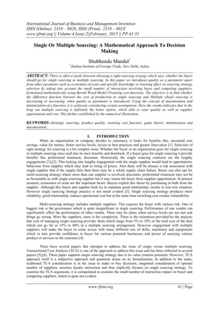 International Journal of Business and Management Invention
ISSN (Online): 2319 – 8028, ISSN (Print): 2319 – 801X
www.ijbmi.org || Volume 4 Issue 2||February. 2015 || PP.41-51
www.ijbmi.org 41 | Page
Single Or Multiple Sourcing: A Mathematical Approach To Decision
Making
Shubhendu Mandal1
1
(Indian Institute of Foreign Trade, New Delhi, India)
ABSTRACT: There is often a tussle between choosing a right sourcing strategy which says, whether the buyer
should go for single sourcing or multiple sourcing. In this paper we introduces quality as a parameter apart
from other parameter such as economies of scale and specific knowledge or learning effect on sourcing strategy
selection by taking into account the small number of interaction involving buyer and competing suppliers,
formulated mathematically using Berndt Wood Model (Translog cost function). The objective is to find whether
the difference function between the cost of production in single sourcing and Multiple (dual) sourcing is
decreasing or increasing, when quality as parameter is introduced. Using the concept of maximization and
minimization of a function, it is achieved, considering certain assumptions. Here the results indicates that in the
long run multiple sourcing is definitely the better option, which able to cater quality as well as supplier
opportunism and cost. This further established by the numerical illustration.
KEYWORDS -Strategic sourcing; product quality; translog cost function; game theory; minimization and
maximization;
I. INTRODUCTION
When an organization or company decides to outsource, it looks for benefits like, increased cost
savings, value for money, better service levels, access to best practices and greater Innovation [1]. Selection of
right strategy for sourcing is a bit complex issue. Whether the buyer or an organization goes for single sourcing
or multiple sourcing since each has its once benefits and drawback. If a buyer goes for single sourcing it provide
benefits like preferential treatment, discounts. Historically the single sourcing contracts are the lengthy
engagements [1],[2]. This locking into lengthy engagement with the single supplier would lead to opportunistic
behaviour from supplier which may lead to rising of prices. Also there will be always a risk associated with
single supplier that if the supply fails then there may be a whole supply chain failure. Buyer can also opt for
multi-sourcing strategy where more than one supplier is involved, discounts; preferential treatment may not be
as favourable as with single sourcing supplier but it may insure the buyer from supplier opportunism. In present
scenario, economies of scale are the important factor. Buyers exploit this factor by purchasing in bulk from the
supplier. Although this buyer and supplier both try to maintain good relationship, results in win-win situation.
However single sourcing strategy practice is not much evident [3]. Single sourcing strategy produces more
reliability, good relationship, reduces operational cost but at the same time switching cost creates vulnerability.
Multi-sourcing strategy includes multiple suppliers. This exposes the buyer with various risk. One of
biggest risk is the governance which is quite insignificant in single sourcing. Performance of one vendor can
significantly affect the performance of other vendor. There may be chaos when service levels are not met and
things go wrong. More the suppliers, more is the complexity. There is the estimation provided by the analysts
that cost of managing single sourcing provider deals which range from 3% to 10% of the total cost of the deal
which can go far as 15% to 40% in a multiple sourcing arrangement. However engagement with multiple
suppliers will make the buyer to come across with many different sets of skills, machinery and equipments
which in turn provide confidence in buyer for various potential businesses and power of sourcing various
product or services to the customer [4].
There have several papers that attempts to address the issue of single versus multiple sourcing.
Transactional Cost Analysis (TCA) is one of the approach to address this issue and has been reflected in several
papers [5],[6]. These paper supports single sourcing strategy due to its value creation potential. However, TCA
approach itself is a subjective approach and questions arises on its formalization. In addition to the same,
traditional TCA consideration is in the issue to make or buy decisions, tangential consideration of optimal
number of suppliers, assumes dyadic interaction and thus implicitly focuses on single sourcing strategy. To
examine the TCA arguments, it is extrapolated to examine the small number of interaction impact on buyer and
competing suppliers, which is quite not evident.
 