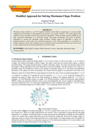 International Journal of Computational Engineering Research||Vol, 04||Issue, 2||

Modified Approach for Solving Maximum Clique Problem
Jaspreet Singh
M.Tech Scholar, LPU, Phagwara. Punjab, India.

ABSTRACT:
Maximum Clique problem is an NP Complete Problem which finds its applications in various fields
ranging from networking to determination of structure of a protein molecule. The work suggests the
solution of above problem with the help of Genetic Algorithms. Clique problem requires finding out all
fully connected sub-graphs of a particular graph. This paper investigates the power of genetic
algorithms at solving the maximum clique problem. Another feature of algorithm is based on
population-driven search where the statistical properties of the initial population are controlled to
produce efficient search. The technique can be extended to many unsolvable problems and can be used
in many applications from loop determination to circuit solving.

KEYWORDS: MAXCLIQUE, Roulette Wheel Selection, Genetic Algorithm, Maximum Clique
Problem (MCP).

I.

INTRODUCTION:

1.1 Maximum Clique Problem
Assume that the finite undirected simple graph is given, where V is the set of nodes,
E is the set
of edges. The arbitrary full graph is called a clique. The clique, which does not contain other cliques, is called a
maximal Clique. The largest maximal clique is called a maximum clique. To extract all maximal cliques from
the graph G. Many algorithms have been described to solve this problem. The best solution now a days is a
procedure where the complexity is linear to the number of maximal cliques [1,2]. The theory and algorithms
described in this paper can solve the problem. We assume that the graph G is presented in the form of an
adjacency matrix X of order N*N, the main diagonal of which has zeros. Given an undirected graph G = ( V, E
), a clique S is a subset of V such that for any two elements u, v ε S, ( u, v ) ε E. Using the notation ES to
represent the subset of edges which have both endpoints in clique S, the induced graph GS = ( S, ES ) is
complete. To Find Maximum clique in a graph is an NP-hard problem, called the maximum clique problem
(MCP). Cliques are intimately related to vertex covers and independent sets. Given a graph G, and defining E*
to be the complement of E, S is a maximum independent set in the complementary graph G* = ( V, E* ) if and
only if S is a maximum clique in G. It follows that V – S is a minimum vertex cover in G*.

Fig. 1 An Example of Clique.
In other words a clique in an undirected graph G = (V, E) is a subset of the vertex set C ⊆ V, such that for every
two vertices in C, there is an edge connecting the two vertices. This is equivalent to saying that the sub graph
induced by C is complete. A maximal clique is a clique that cannot be extended by including one more adjacent
vertex to it, means and a clique which does not exist exclusively within the vertex set of a larger clique. A
maximum clique is a clique of the largest possible size in a given graph. The clique number ω(G) of a graph G is
defined the number of vertices in a maximum clique in G. The intersection number of G is also termed as the
smallest number of cliques that together cover all edges of G.
||Issn 2250-3005 ||

||February||2014||

Page 52

 