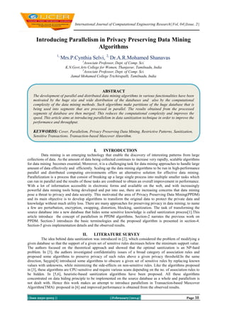 International Journal of Computational Engineering Research||Vol, 04||Issue, 2||

Introducing Parallelism in Privacy Preserving Data Mining
Algorithms
1,

Mrs.P.Cynthia Selvi, 2, Dr.A.R.Mohamed Shanavas
1

Associate Professor, Dept. of Comp. Sci.
K.N.Govt.Arts College for Women, Thanjavur, Tamilnadu, India
2
Associate Professor, Dept. of Comp. Sci.
Jamal Mohamed College Trichirapalli, Tamilnadu, India

ABSTRACT
The development of parallel and distributed data mining algorithms in various functionalities have been
motivated by the huge size and wide distribution of the databases and also by the computational
complexity of the data mining methods. Such algorithms make partitions of the huge database that is
being used into segments that are processed in parallel. The results obtained from the processed
segments of database are then merged; This reduces the computational complexity and improves the
speed. This article aims at introducing parallelism in data sanitization technique in order to improve the
performance and throughput.

KEYWORDS: Cover, Parallelism, Privacy Preserving Data Mining, Restrictive Patterns, Sanitization,
Sensitive Transactions, Transaction-based Maxcover Algorithm.

I.

INTRODUCTION

Data mining is an emerging technology that enable the discovery of interesting patterns from large
collections of data. As the amount of data being collected continues to increase very rapidly, scalable algorithms
for data mining becomes essential; Moreover, it is a challenging task for data mining approaches to handle large
amount of data effectively and efficiently. Scaling up the data mining algorithms to be run in high-performance
parallel and distributed computing environments offers an alternative solution for effective data mining.
Parallelization is a process that consist of breaking up a large single process into multiple smaller tasks which
can run in parallel and the results of those tasks are combined to obtain an overall improvement in performance.
With a lot of information accessible in electronic forms and available on the web, and with increasingly
powerful data mining tools being developed and put into use, there are increasing concerns that data mining
pose a threat to privacy and data security. This motivated the area of Privacy Preserving Data Mining(PPDM)
and its main objective is to develop algorithms to transform the original data to protect the private data and
knowledge without much utility loss. There are many approaches for preserving privacy in data mining; to name
a few are perturbation, encryption, swapping, distortion, blocking, sanitization. The task of transforming the
source database into a new database that hides some sensitive knowledge is called sanitization process[1].This
article introduce the concept of parallelism in PPDM algorithms. Section-2 narrates the previous work on
PPDM. Section-3 introduces the basic terminologies and the proposed algorithm is presented in section-4.
Section-5 gives implementation details and the observed results.

II.

LITERATURE SURVEY

The idea behind data sanitization was introduced in [2], which considered the problem of modifying a
given database so that the support of a given set of sensitive rules decreases below the minimum support value.
The authors focused on the theoretical approach and showed that the optimal sanitization is an NP-hard
problem. In [3], the authors investigated confidentiality issues of a broad category of association rules and
proposed some algorithms to preserve privacy of such rules above a given privacy threshold.In the same
direction, Saygin[4] introduced some algorithms to obscure a given set of sensitive rules by replacing known
values with unknowns, while minimizing the side-effects on non-sensitive rules. Like the algorithms proposed
in [3], these algorithms are CPU-sensitive and require various scans depending on the no. of association rules to
be hidden. In [5,6], heuristic-based sanitization algorithms have been proposed. All these algorithms
concentrated on data hiding principle to be implemented on the source database as a whole and parallelism is
not dealt with. Hence this work makes an attempt to introduce parallelism in Transaction-based Maxcover
Algorithm(TMA) proposed in [6] and improved performance is obtained from the observed results.
||Issn 2250-3005 ||

||Febrauary||2014||

Page 38

 