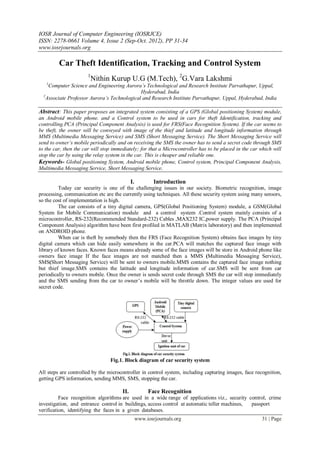 IOSR Journal of Computer Engineering (IOSRJCE)
ISSN: 2278-0661 Volume 4, Issue 2 (Sep-Oct. 2012), PP 31-34
www.iosrjournals.org
www.iosrjournals.org 31 | Page
Car Theft Identification, Tracking and Control System
1
Nithin Kurup U.G (M.Tech), 2
G.Vara Lakshmi
1
Computer Science and Engineering Aurora’s Technological and Research Institute Parvathapur, Uppal,
Hyderabad, India
2
Associate Professor Aurora’s Technological and Research Institute Parvathapur, Uppal, Hyderabad, India
Abstract: This paper proposes an integrated system consisting of a GPS (Global positioning System) module,
an Android mobile phone. and a Control system to be used in cars for theft Identification, tracking and
controlling.PCA (Principal Component Analysis) is used for FRS(Face Recognition System). If the car seems to
be theft, the owner will be conveyed with image of the thief and latitude and longitude information through
MMS (Multimedia Messaging Service) and SMS (Short Messaging Service). The Short Messaging Service will
send to owner’s mobile periodically and on receiving the SMS the owner has to send a secret code through SMS
to the car, then the car will stop immediately; for that a Microcontroller has to be placed in the car which will
stop the car by using the relay system in the car. This is cheaper and reliable one.
Keywords- Global positioning System, Android mobile phone, Control system, Principal Component Analysis,
Multimedia Messaging Service, Short Messaging Service.
I. Introduction
Today car security is one of the challenging issues in our society. Biometric recognition, image
processing, communication etc are the currently using techniques. All these security system using many sensors,
so the cost of implementation is high.
The car consists of a tiny digital camera, GPS(Global Positioning System) module, a GSM(Global
System for Mobile Communication) module and a control system .Control system mainly consists of a
microcontroller, RS-232(Recommended Standard-232) Cables ,MAX232 IC,power supply. The PCA (Principal
Component Analysis) algorithm have been first profiled in MATLAB (Matrix laboratory) and then implemented
on ANDROID phone.
When car is theft by somebody then the FRS (Face Recognition System) obtains face images by tiny
digital camera which can hide easily somewhere in the car.PCA will matches the captured face image with
library of known faces. Known faces means already some of the face images will be store in Android phone like
owners face image If the face images are not matched then a MMS (Multimedia Messaging Service),
SMS(Short Messaging Service) will be sent to owners mobile.MMS contains the captured face image nothing
but thief image.SMS contains the latitude and longitude information of car.SMS will be sent from car
periodically to owners mobile. Once the owner is sends secret code through SMS the car will stop immediately
and the SMS sending from the car to owner’s mobile will be throttle down. The integer values are used for
secret code.
Fig.1. Block diagram of car security system
All steps are controlled by the microcontroller in control system, including capturing images, face recognition,
getting GPS information, sending MMS, SMS, stopping the car.
II. Face Recognition
Face recognition algorithms are used in a wide range of applications viz., security control, crime
investigation, and entrance control in buildings, access control at automatic teller machines, passport
verification, identifying the faces in a given databases.
 