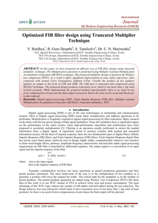 International
OPEN ACCESS Journal
Of Modern Engineering Research (IJMER)
| IJMER | ISSN: 2249–6645 | www.ijmer.com | Vol. 4 | Iss. 3 | Mar. 2014 | 30 |
Optimized FIR filter design using Truncated Multiplier
Technique
V. Bindhya1
, R. Guru Deepthi2
, S. Tamilselvi3
, Dr. C. N. Marimuthu4
1
M.E Applied Electronics, Department of ECE, Nandha Engineering College, Erode.
2
M.E Vlsi design, Department of ECE, Nandha Engineering College, Erode.
3
M.E Vlsi design, Department of ECE, Nandha Engineering College, Erode.
4
DEAN, Department of ECE, Nandha Engineering College, Erode
I. Introduction
Digital signal processing (DSP) is one of the core technologies in multimedia and communication
systems. Most of Digital signal processing (DSP) needs faster multiplication and addition operations to be
performed. Multiplication is frequently required in digital signal processing for filter realization. Many research
works deals with the low power design of high speed multipliers. Since the multipliers have a significant impact
on the performance of the entire system, many high-performance algorithms and architectures have been
proposed to accelerate multiplication [3]. Filtering is an operation usually performed to extract the needed
information from a digital signal. A signal/data stored in memory contains both wanted and unwanted
information (noise). On the basis of impulse response, there are two fundamental types of digital filters: Infinite
Impulse Response (IIR) filters, and Finite Impulse Response (FIR) filters. Finite Impulse Response digital filter
has strictly exact linear phase, relatively easy to design, highly stable, computationally intensive, less sensitive
to finite word-length effects, arbitrary, amplitude-frequency characteristic and real-time stable signal processing
requirements etc.FIR filter is described by differential equation. The output signal is a convolution of an input
signal and the impulse response of the filter.
N-1
y(n) = Σ (h(k) x(n-k) ) (1)
k = 0
where x(n) is the input signal.
h(n) is the impulse response of FIR filter.
Normally, multiplication involves two basic operations as partial production generation and their
partial product summation. The main bottle-neck of the area is in the multiplication of two numbers as it
generates a product with twice the original bit width.. The critical path for the multiplier is on the number of
partial products. The partial products generated are added using Wallace Tree Compressor (WTC).The basic
idea of this work is to use WTC instead of CPA to achieve lower area and power consumption. The main
advantage of this WTC logic reduces the number of full adders and half adders during the tree reduction. The
design achieves less area and power which leads to have truncation error of not more than 1 ulp (unit of least
position). So there is no need of error compensation circuits hence the final output will be précised.
ABSTRACT: In this paper we have proposed an efficient way of FIR filter design using truncated
multiplier technique. The Multiplication operation is performed using Multiple Constant Multiplication
Accumulation Truncation (MCMAT) technique. The proposed multiplier design is based on the Wallace
tree compressor (WTC). As a result it offers significant improvements in area, delay and power when
compared with normal Carry Propagation Addition (CPA). Usually the product of two numbers
appears as output in the form of LSB and MSB. The LSB part is truncated and compressed using
MCMAT technique. The proposed design produces truncation error which is not more than 1 ulp (unit
of least position). While implementing the proposed method experimentally, there is no need of any
error compensation circuits and the final output is precised. Hence the area can be saved and the power
is also reduced.
Keywords: Digital signal processing (DSP), Finite Impulse Response (FIR) filter, Multiple constant
Multiplication Accumulation Truncation (MCMAT), Truncated multipliers, WTC.
 