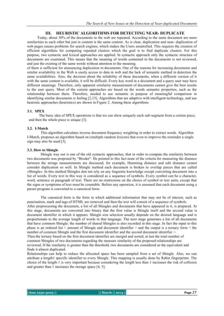 The Search of New Issues in the Detection of Near-duplicated Documents

III.

HEURISTIC ALGORITHMS FOR DETECTING NEAR- DUPLICATE

Today, about 30% of the documents in the web are repeated. According to the same document are more
similarities to each other but just in content is the same content. As is clear, duplication and near- duplication of
web pages causes problems for search engines, which makes the Users unsatisfied. This requires the creation of
efficient algorithms for computing repeated clusters which the goal is to find duplicate clusters. For this
purpose, two syntactic and lexical approaches are applied. In syntactic approach only the syntactic structure of
documents are examined. This means that the meaning of words contained in the documents is not reviewed,
and just the existing of the same words without attention to the meaning.
of them is sufficient for announcing duplication in documents. One of the reasons for increasing documents and
similar availability in the Web is easily access to data in web and the lack of semantic method in detection the
same availabilities. Also, the decision about the reliability of these documents, when a different version of it
with the same content is available, it will be difficult. Every key word in a document and a query user may have
different meanings. Therefore, only apparent similarity measurement of documents cannot give the best results
to the user query. Most of the current approaches are based on the words semantic properties, such as the
relationship between them. Therefore, needed to use semantic in purpose of meaningful comparison in
identifying similar documents is feeling [2,13]. Algorithms that are adaptive with intelligent technology, and use
heuristic approaches (heuristics) are shown in Figure 2. Among these algorithms:
3.1. SPEX
The basic idea of SPEX operations is that we can show uniquely each sub-segment from a certain piece,
and then the whole piece is unique [3].
3.2. I-Match
This algorithm calculates inverse document frequency weighting in order to extract words. Algorithm
I-Match, proposes an algorithm based on (multiple random lexicon) that even to improve the reminder a single
sign may also be used [3].
3.3. How to Shingle
Shingle way out is one of the old syntactic approaches, that in order to compute the similarity between
two documents was proposed by “Broder“. He pointed to this fact none of the criteria for measuring the distance
between the strings measurements are discussed, for example, Hamming distance and edit distance cannot
consider duplication so well. In Shingle method each document is broken to overlap pieces that are called
«Shingle». In this method Shingles don not rely on any linguistic knowledge except converting document into a
list of words. Every text in this way is considered as a sequence of symbols. Every symbol can be a character,
word, sentence or paragraph of text. There are no restrictions on the choice of symbol or text units, except that
the signs or symptoms of text must be countable. Before any operation, it is assumed that each document using a
parser program is converted to a canonical form.
The canonical form is the form in which additional information that may not be of interest, such as
punctuation, mark and tags of HTML are removed and then the text will consist of a sequence of symbols.
After preprocessing the document, a list of all Shingles and documents that have appeared in it, is prepared. At
this stage, documents are converted into binary that the first value is Shingle itself and the second value is
document identifier in which it appears. Shingle size selection usually depends on the desired language and is
proportionate to the average length of words in that language. The next stage generates a list of all documents
that have common Shingle; the number of shared Shingles is also recorded in this stage. In fact the input to this
phase is an ordered list < amount of Shingle and document identifier > and the output is a ternary form < the
number of common Shingle and the first document identifier and the second document identifier >.
Then the ternary based on the first document identifier are merged and sorted, at last the total number of
common Shingles of two documents regarding the measure similarity of the proposed relationships are
reviewed. If the similarity is greater than the threshold, two documents are considered as the equivalent and
finds it almost duplicated.
Relationships can help to reduce the allocated space has been sampled from a set of Shingle. Also, we can
attribute a length1 specific identifier to every Shingle. This mapping is usually done by Rabin fingerprints .The
choice of the length 1 is very important because considering the length less than 1 increases the risk of collision
and greater than 1 increases the storage space [4, 5].

||Issn 2250-3005 ||

|| March || 2014 ||

Page 27

 