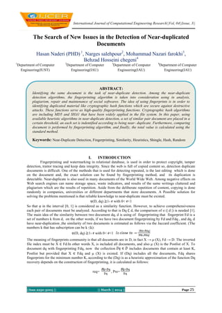 International Journal of Computational Engineering Research||Vol, 04||Issue, 3||
||Issn 2250-3005 || || March || 2014 || Page 25
The Search of New Issues in the Detection of Near-duplicated
Documents
Hasan Naderi (PHD) 1
, Narges salehpour2
, Mohammad Nazari farokhi3
,
Behzad Hosseini chegeni4
1
Department of Computer
Engineering(IUST)
2
Department of Computer
Engineering(IAU)
3
Department of Computer
Engineering(IAU)
4
Department of Computer
Engineering(IAU)
I. INTRODUCTION
Fingerprinting and watermarking in relational database, is used in order to protect copyright, tamper
detection, traitor tracing and keep data integrity. Since the web is full of copied content so, detection duplicate
documents is difficult. One of the methods that is used for detecting repeated, is the last editing which is done
on the document and, the exact solution can be found by fingerprinting method, and its duplication is
detectable. Near-duplicate is also used in many documents of the World Wide Web. Among negative effects on
Web search engines can name storage space, waste indicators, and results of the same writings cluttered and
plagiarism which are the results of repetition. Aside from the deliberate repetition of content, copying is done
randomly in companies, universities or different departments that store documents. A Possible solution for
solving the problems mentioned is that reliable knowledge to near-duplicate must be existed.
(D, dq) 1- with 0< <1
So that φ in the interval [0, 1] is considered as a similarity function. However, to achieve comprehensiveness
each pair of documents must be analyzed. According to that is Dq ∁ d, the comparison of o (| d |) is needed [1].
The main idea of the similarity between two document dq, d is using of fingerprinting that fingerprint Fd is a
set of numbers k from d, on the other words, if we have two document fingerprinting by Fd and Fdq , and dq, d
have near-duplication ,the similarity of two documents is estimated as follows via the Jaccard coefficient. (The
numbers k that has subscription can be k ≤k):
(D, dq) 1- with 0< <1
The meaning of fingerprints community is that all documents are in D, in fact X → μ (X), Fd → D. The inverted
file index must be X ∈ Fd.In other words X, is included all documents, and also μ (X) is the Postlist of X. To
document dq with fingerprinting Fdq, now the collection includes documents that contain at least K,
Postlist but provided that X ∈ Fdq and μ (X) is existed. If (Dq) includes all the documents, Fdq shares
fingerprints for the minimum number K, according to the (Dq) is as a heuristic approximation of the function Dq
recovery depends on the construction of fingerprinting, it is calculated as follows:
, Pre=req=
ABSTRACT:
Identifying the same document is the task of near-duplicate detection. Among the near-duplicate
detection algorithms, the fingerprinting algorithm is taken into consideration using in analysis,
plagiarism, repair and maintenance of social softwares. The idea of using fingerprints is in order to
identifying duplicated material like cryptographic hash functions which are secure against destructive
attacks. These functions serve as high-quality fingerprinting functions. Cryptographic hash algorithms
are including MD5 and SHA1 that have been widely applied in the file system. In this paper, using
available heuristic algorithms in near-duplicate detection, a set of similar pair document are placed in a
certain threshold, an each set is indentified according to being near- duplicate. Furthermore, comparing
document is performed by fingerprinting algorithm, and finally, the total value is calculated using the
standard method.
Keywords: Near-Duplicate Detection, Fingerprinting, Similarity, Heuristics, Shingle, Hash, Random
 