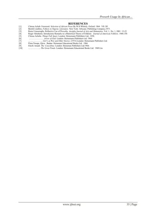 Proverb Usage In African…
www.ijhssi.org 35 | Page
REFERENCES
[1] Chinua Acheb. Foreword. Selection of African Prose By W.H Whitely. Oxford: 1964. VII. Df
[2] Bernth Lindfors, Folkore in Nigeria Literature. New York: Africana Publishing Company,1973.
[3] Rems Umeasiegbu. Reflective Use of Proverbs. Anyigba Journal of Arts and Humanities, Vol. 1., No. 1, 2001 15-22
[4] Roger Abrahams. Introductory Remarks to a Rhetorical Theory of Folklore. Journal of American Folklore. 1968.150.
[5] Chinua Achebe. Things Fall Apart. London: Heinemann Publishers Ltd,. 1958.
[6] ………………… Arrow of God. London: Heinemann Publishers Ltd. 1964.
[7] ..…..…………... Girl’s at War and Other Stories. (1972) London: Heinemann Publishers Ltd.
[8] Flora Nwapa. Efuru. Ibadan: Heineman Educational Books Ltd. 1966.
[9] Elechi Amadi. The Concubine. London: Heineman Publishers Ltd.1964.
[10] .…………….. The Great Ponds. London: Heinemann Educational Books Ltd. 1969.Lin
 