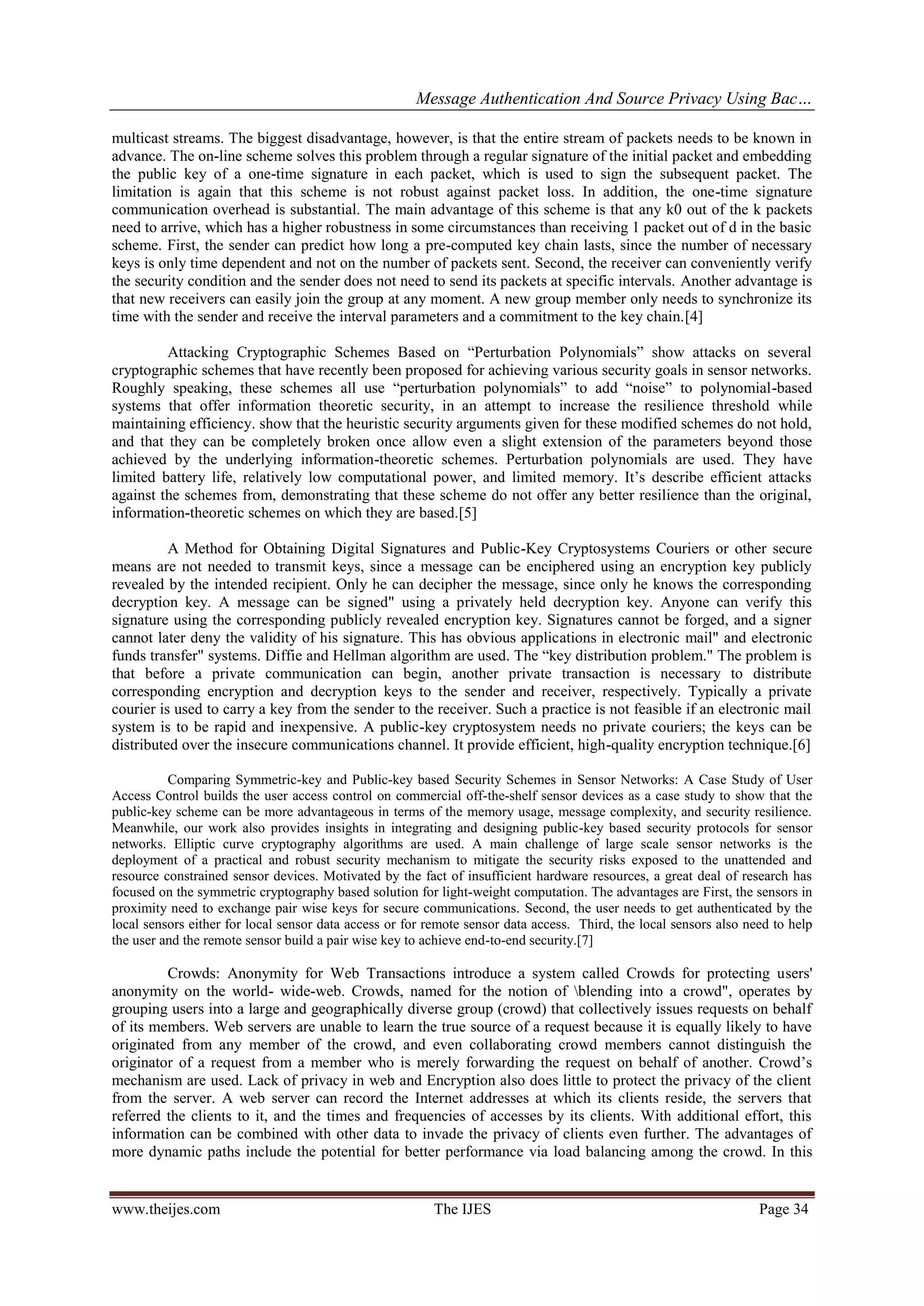 Message Authentication And Source Privacy Using Bac…
www.theijes.com The IJES Page 34
multicast streams. The biggest disadvantage, however, is that the entire stream of packets needs to be known in
advance. The on-line scheme solves this problem through a regular signature of the initial packet and embedding
the public key of a one-time signature in each packet, which is used to sign the subsequent packet. The
limitation is again that this scheme is not robust against packet loss. In addition, the one-time signature
communication overhead is substantial. The main advantage of this scheme is that any k0 out of the k packets
need to arrive, which has a higher robustness in some circumstances than receiving 1 packet out of d in the basic
scheme. First, the sender can predict how long a pre-computed key chain lasts, since the number of necessary
keys is only time dependent and not on the number of packets sent. Second, the receiver can conveniently verify
the security condition and the sender does not need to send its packets at specific intervals. Another advantage is
that new receivers can easily join the group at any moment. A new group member only needs to synchronize its
time with the sender and receive the interval parameters and a commitment to the key chain.[4]
Attacking Cryptographic Schemes Based on “Perturbation Polynomials” show attacks on several
cryptographic schemes that have recently been proposed for achieving various security goals in sensor networks.
Roughly speaking, these schemes all use “perturbation polynomials” to add “noise” to polynomial-based
systems that offer information theoretic security, in an attempt to increase the resilience threshold while
maintaining efficiency. show that the heuristic security arguments given for these modified schemes do not hold,
and that they can be completely broken once allow even a slight extension of the parameters beyond those
achieved by the underlying information-theoretic schemes. Perturbation polynomials are used. They have
limited battery life, relatively low computational power, and limited memory. It’s describe efficient attacks
against the schemes from, demonstrating that these scheme do not offer any better resilience than the original,
information-theoretic schemes on which they are based.[5]
A Method for Obtaining Digital Signatures and Public-Key Cryptosystems Couriers or other secure
means are not needed to transmit keys, since a message can be enciphered using an encryption key publicly
revealed by the intended recipient. Only he can decipher the message, since only he knows the corresponding
decryption key. A message can be signed" using a privately held decryption key. Anyone can verify this
signature using the corresponding publicly revealed encryption key. Signatures cannot be forged, and a signer
cannot later deny the validity of his signature. This has obvious applications in electronic mail" and electronic
funds transfer" systems. Diffie and Hellman algorithm are used. The “key distribution problem." The problem is
that before a private communication can begin, another private transaction is necessary to distribute
corresponding encryption and decryption keys to the sender and receiver, respectively. Typically a private
courier is used to carry a key from the sender to the receiver. Such a practice is not feasible if an electronic mail
system is to be rapid and inexpensive. A public-key cryptosystem needs no private couriers; the keys can be
distributed over the insecure communications channel. It provide efficient, high-quality encryption technique.[6]
Comparing Symmetric-key and Public-key based Security Schemes in Sensor Networks: A Case Study of User
Access Control builds the user access control on commercial off-the-shelf sensor devices as a case study to show that the
public-key scheme can be more advantageous in terms of the memory usage, message complexity, and security resilience.
Meanwhile, our work also provides insights in integrating and designing public-key based security protocols for sensor
networks. Elliptic curve cryptography algorithms are used. A main challenge of large scale sensor networks is the
deployment of a practical and robust security mechanism to mitigate the security risks exposed to the unattended and
resource constrained sensor devices. Motivated by the fact of insufficient hardware resources, a great deal of research has
focused on the symmetric cryptography based solution for light-weight computation. The advantages are First, the sensors in
proximity need to exchange pair wise keys for secure communications. Second, the user needs to get authenticated by the
local sensors either for local sensor data access or for remote sensor data access. Third, the local sensors also need to help
the user and the remote sensor build a pair wise key to achieve end-to-end security.[7]
Crowds: Anonymity for Web Transactions introduce a system called Crowds for protecting users'
anonymity on the world- wide-web. Crowds, named for the notion of blending into a crowd", operates by
grouping users into a large and geographically diverse group (crowd) that collectively issues requests on behalf
of its members. Web servers are unable to learn the true source of a request because it is equally likely to have
originated from any member of the crowd, and even collaborating crowd members cannot distinguish the
originator of a request from a member who is merely forwarding the request on behalf of another. Crowd’s
mechanism are used. Lack of privacy in web and Encryption also does little to protect the privacy of the client
from the server. A web server can record the Internet addresses at which its clients reside, the servers that
referred the clients to it, and the times and frequencies of accesses by its clients. With additional effort, this
information can be combined with other data to invade the privacy of clients even further. The advantages of
more dynamic paths include the potential for better performance via load balancing among the crowd. In this
 