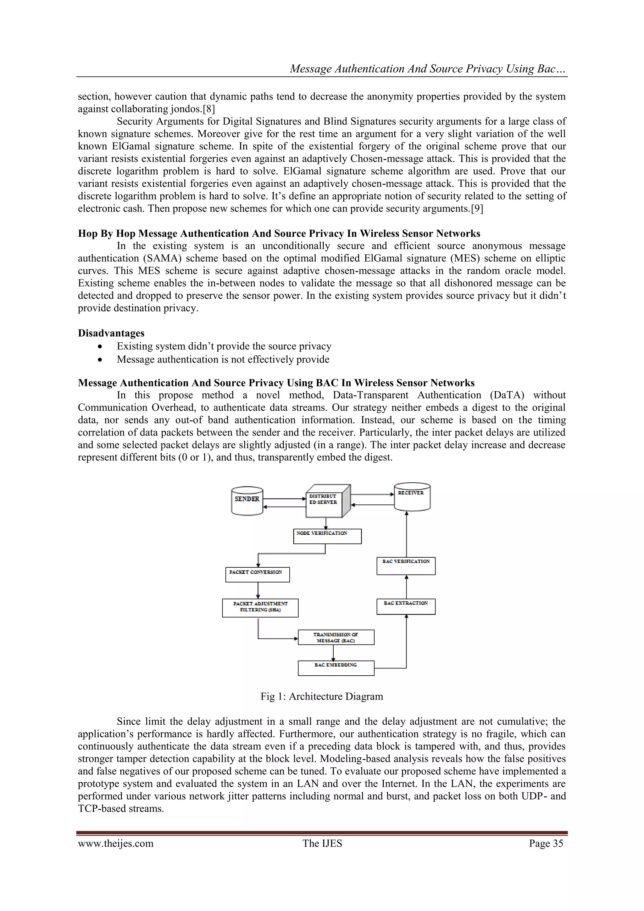 Message Authentication And Source Privacy Using Bac…
www.theijes.com The IJES Page 35
section, however caution that dynamic paths tend to decrease the anonymity properties provided by the system
against collaborating jondos.[8]
Security Arguments for Digital Signatures and Blind Signatures security arguments for a large class of
known signature schemes. Moreover give for the rest time an argument for a very slight variation of the well
known ElGamal signature scheme. In spite of the existential forgery of the original scheme prove that our
variant resists existential forgeries even against an adaptively Chosen-message attack. This is provided that the
discrete logarithm problem is hard to solve. ElGamal signature scheme algorithm are used. Prove that our
variant resists existential forgeries even against an adaptively chosen-message attack. This is provided that the
discrete logarithm problem is hard to solve. It’s define an appropriate notion of security related to the setting of
electronic cash. Then propose new schemes for which one can provide security arguments.[9]
Hop By Hop Message Authentication And Source Privacy In Wireless Sensor Networks
In the existing system is an unconditionally secure and efficient source anonymous message
authentication (SAMA) scheme based on the optimal modified ElGamal signature (MES) scheme on elliptic
curves. This MES scheme is secure against adaptive chosen-message attacks in the random oracle model.
Existing scheme enables the in-between nodes to validate the message so that all dishonored message can be
detected and dropped to preserve the sensor power. In the existing system provides source privacy but it didn’t
provide destination privacy.
Disadvantages
 Existing system didn’t provide the source privacy
 Message authentication is not effectively provide
Message Authentication And Source Privacy Using BAC In Wireless Sensor Networks
In this propose method a novel method, Data-Transparent Authentication (DaTA) without
Communication Overhead, to authenticate data streams. Our strategy neither embeds a digest to the original
data, nor sends any out-of band authentication information. Instead, our scheme is based on the timing
correlation of data packets between the sender and the receiver. Particularly, the inter packet delays are utilized
and some selected packet delays are slightly adjusted (in a range). The inter packet delay increase and decrease
represent different bits (0 or 1), and thus, transparently embed the digest.
Fig 1: Architecture Diagram
Since limit the delay adjustment in a small range and the delay adjustment are not cumulative; the
application’s performance is hardly affected. Furthermore, our authentication strategy is no fragile, which can
continuously authenticate the data stream even if a preceding data block is tampered with, and thus, provides
stronger tamper detection capability at the block level. Modeling-based analysis reveals how the false positives
and false negatives of our proposed scheme can be tuned. To evaluate our proposed scheme have implemented a
prototype system and evaluated the system in an LAN and over the Internet. In the LAN, the experiments are
performed under various network jitter patterns including normal and burst, and packet loss on both UDP- and
TCP-based streams.
 