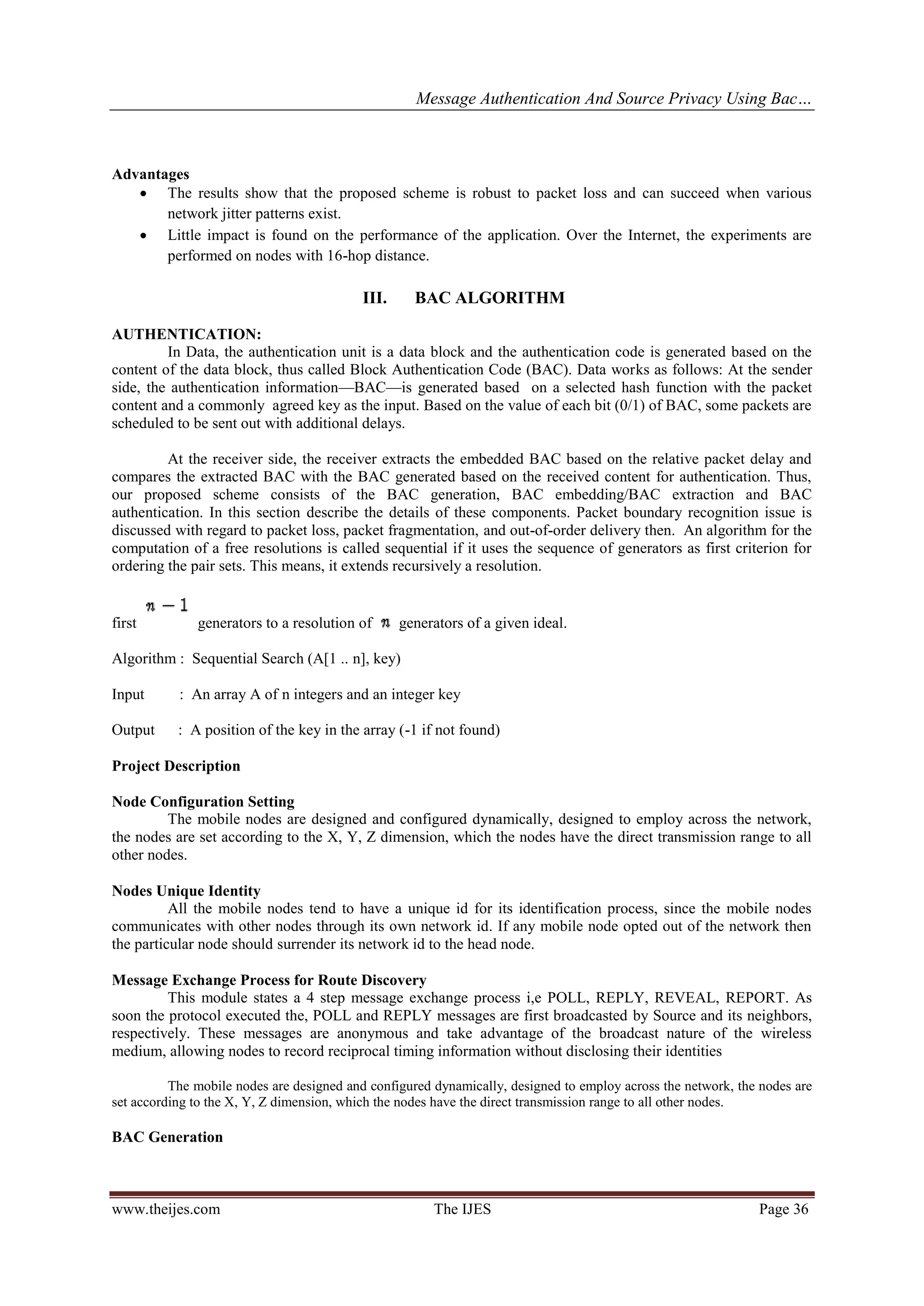 Message Authentication And Source Privacy Using Bac…
www.theijes.com The IJES Page 36
Advantages
 The results show that the proposed scheme is robust to packet loss and can succeed when various
network jitter patterns exist.
 Little impact is found on the performance of the application. Over the Internet, the experiments are
performed on nodes with 16-hop distance.
III. BAC ALGORITHM
AUTHENTICATION:
In Data, the authentication unit is a data block and the authentication code is generated based on the
content of the data block, thus called Block Authentication Code (BAC). Data works as follows: At the sender
side, the authentication information—BAC—is generated based on a selected hash function with the packet
content and a commonly agreed key as the input. Based on the value of each bit (0/1) of BAC, some packets are
scheduled to be sent out with additional delays.
At the receiver side, the receiver extracts the embedded BAC based on the relative packet delay and
compares the extracted BAC with the BAC generated based on the received content for authentication. Thus,
our proposed scheme consists of the BAC generation, BAC embedding/BAC extraction and BAC
authentication. In this section describe the details of these components. Packet boundary recognition issue is
discussed with regard to packet loss, packet fragmentation, and out-of-order delivery then. An algorithm for the
computation of a free resolutions is called sequential if it uses the sequence of generators as first criterion for
ordering the pair sets. This means, it extends recursively a resolution.
first generators to a resolution of generators of a given ideal.
Algorithm : Sequential Search (A[1 .. n], key)
Input : An array A of n integers and an integer key
Output : A position of the key in the array (-1 if not found)
Project Description
Node Configuration Setting
The mobile nodes are designed and configured dynamically, designed to employ across the network,
the nodes are set according to the X, Y, Z dimension, which the nodes have the direct transmission range to all
other nodes.
Nodes Unique Identity
All the mobile nodes tend to have a unique id for its identification process, since the mobile nodes
communicates with other nodes through its own network id. If any mobile node opted out of the network then
the particular node should surrender its network id to the head node.
Message Exchange Process for Route Discovery
This module states a 4 step message exchange process i,e POLL, REPLY, REVEAL, REPORT. As
soon the protocol executed the, POLL and REPLY messages are first broadcasted by Source and its neighbors,
respectively. These messages are anonymous and take advantage of the broadcast nature of the wireless
medium, allowing nodes to record reciprocal timing information without disclosing their identities
The mobile nodes are designed and configured dynamically, designed to employ across the network, the nodes are
set according to the X, Y, Z dimension, which the nodes have the direct transmission range to all other nodes.
BAC Generation
 