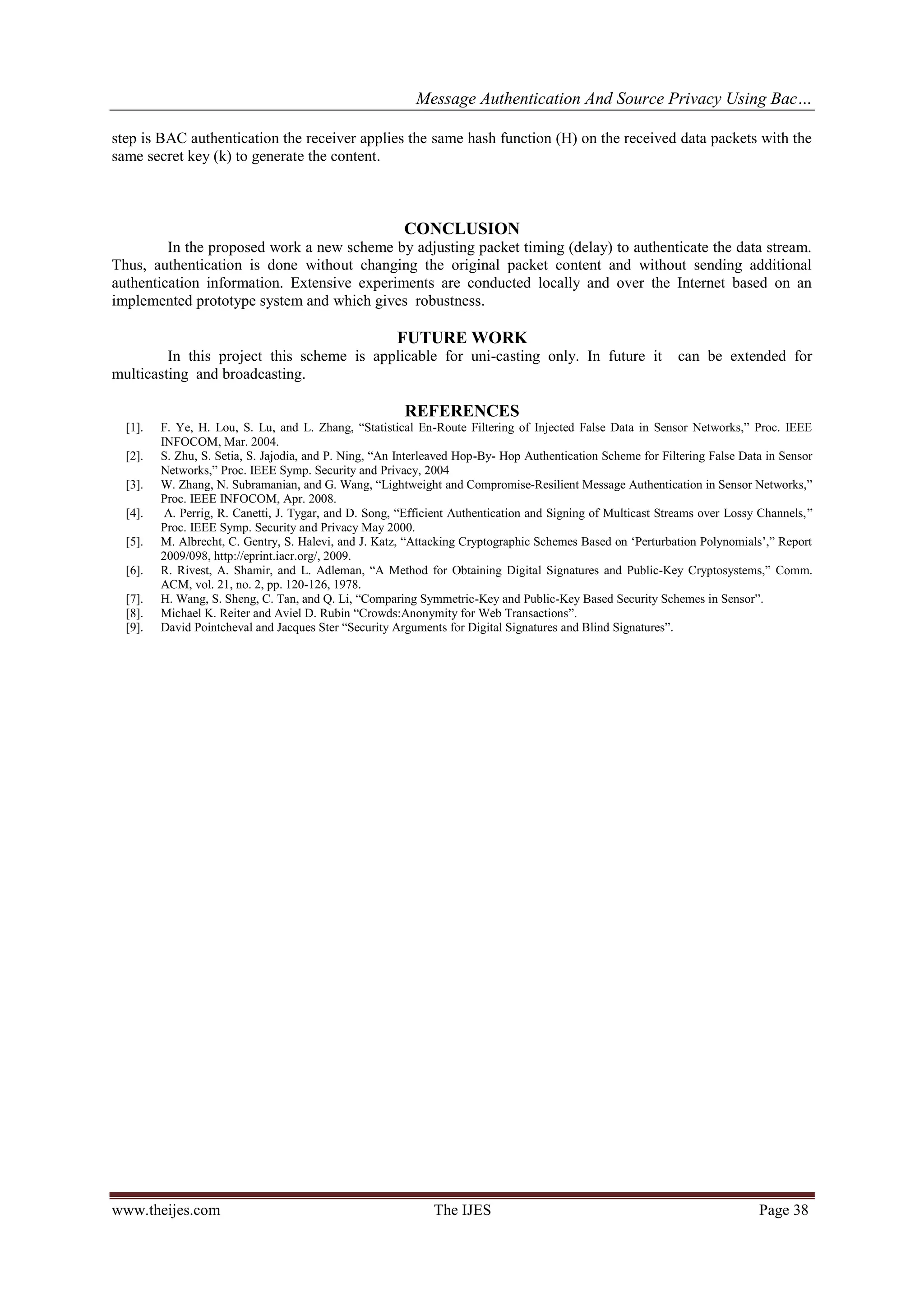 Message Authentication And Source Privacy Using Bac…
www.theijes.com The IJES Page 38
step is BAC authentication the receiver applies the same hash function (H) on the received data packets with the
same secret key (k) to generate the content.
CONCLUSION
In the proposed work a new scheme by adjusting packet timing (delay) to authenticate the data stream.
Thus, authentication is done without changing the original packet content and without sending additional
authentication information. Extensive experiments are conducted locally and over the Internet based on an
implemented prototype system and which gives robustness.
FUTURE WORK
In this project this scheme is applicable for uni-casting only. In future it can be extended for
multicasting and broadcasting.
REFERENCES
[1]. F. Ye, H. Lou, S. Lu, and L. Zhang, “Statistical En-Route Filtering of Injected False Data in Sensor Networks,” Proc. IEEE
INFOCOM, Mar. 2004.
[2]. S. Zhu, S. Setia, S. Jajodia, and P. Ning, “An Interleaved Hop-By- Hop Authentication Scheme for Filtering False Data in Sensor
Networks,” Proc. IEEE Symp. Security and Privacy, 2004
[3]. W. Zhang, N. Subramanian, and G. Wang, “Lightweight and Compromise-Resilient Message Authentication in Sensor Networks,”
Proc. IEEE INFOCOM, Apr. 2008.
[4]. A. Perrig, R. Canetti, J. Tygar, and D. Song, “Efficient Authentication and Signing of Multicast Streams over Lossy Channels,”
Proc. IEEE Symp. Security and Privacy May 2000.
[5]. M. Albrecht, C. Gentry, S. Halevi, and J. Katz, “Attacking Cryptographic Schemes Based on ‘Perturbation Polynomials’,” Report
2009/098, http://eprint.iacr.org/, 2009.
[6]. R. Rivest, A. Shamir, and L. Adleman, “A Method for Obtaining Digital Signatures and Public-Key Cryptosystems,” Comm.
ACM, vol. 21, no. 2, pp. 120-126, 1978.
[7]. H. Wang, S. Sheng, C. Tan, and Q. Li, “Comparing Symmetric-Key and Public-Key Based Security Schemes in Sensor”.
[8]. Michael K. Reiter and Aviel D. Rubin “Crowds:Anonymity for Web Transactions”.
[9]. David Pointcheval and Jacques Ster “Security Arguments for Digital Signatures and Blind Signatures”.
 