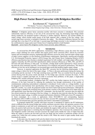 IOSR Journal of Electrical and Electronics Engineering (IOSR-JEEE)
e-ISSN: 2278-1676 Volume 4, Issue 3 (Jan. - Feb. 2013), PP 33-38
www.iosrjournals.org

    High Power Factor Boost Converter with Bridgeless Rectifier
                                  Kavithamani K#, Vigneswari S##
                         #
                          PG Student, ##Lecturer s Department of Electrical Engineering
                   Sri lakshmi Ammal Engineering College, Anna University, Chennai, India,

Abstract: A bridgeless power factor correction rectifier with boost converter is introduced. This converter
substantially improves efficiency at low line of the universal-line range. By eliminating input bridge diodes
during conduction, the proposed rectifier’s efficiency is further improved. Moreover, the rectifier doubles its
output voltage, which extends useful energy of the bulk capacitor after a dropout of the line voltage. Also
second stage boost converter is included to maximize the output. The efficiency difference between low line
and high line is less than 0.5% at full load. A second-stage half-bridge converter is also included to show that
the combined power stages easily meet Climate Saver Computing Initiative Gold Standard.
Keywords— power factor (Pf), bridgeless rectifier, boost converter, phase difference.

                                           I.         Introduction
           In universal-line (90–264V) applications, maintaining a high efficiency across the entire line range
poses a major challenge for ac/dc rectiﬁers that require power factor correction (PFC). Driven by economic
reasons and environmental concerns, maintaining high efficiency across the entire load and input-voltage range
of today’s power supplies is in the forefront of performance requirements. Specifically, meeting and exceeding
U.S. Environmental Protection Agency’s (EPA) Energy Star, and Climate Saver Computing Initiative (CSCI)
efficiency specifications have become a standard requirement for both multiple- and single-output offline power
supplies. Generally, the EPA and CSCI specifications define minimum efficiencies at 100%, 50%, and 20% of
full load with peak efficiency at 50% load. For decades, a bridge diode rectiﬁer followed by a buck converter
has been the most commonly used PFC circuit because of its simplicity and good PF performance. This drop of
efficiency at low line can be attributed to an increased input current that produces higher output voltage.
           However, in practical application the Buck PFC converter has the following disadvantages: 1) The
output voltage is below the limit of the input voltage. 2) There is the poor performance during the startup, the
overloading and the non-load. 3) The high switching losses and EMI. They are resulted from the great ripple
current flowing from the power switch and diode. 4) The bridge type converter increases the losses. 5) The
control circuit is complex and high cost. In order to overcome these problems, in this paper, a single-phase
bridgeless PFC rectifier with boost converter is presented.
           In conventional method, a bridgeless buck PFC rectifier that further improves the low-line (115 V)
efficiency of the buck front-end by reducing the conduction loss through minimization of the number of
simultaneously conducting semiconductor components is introduced. It also works as a voltage doubler, it can
be designed to meet harmonic limit specifications with an output voltage that is twice that of a conventional
buck PFC rectifier. As a result, the proposed rectifier also shows better hold-up time performance. Although the
output voltage is doubled, the switching losses of the primary switches of the downstream dc/dc output stage are
still significantly lower than that of the boost PFC counterpart. Also the buck PFC converter does not shape the
line current around the zero crossings of the line voltage, i.e., during the time intervals when the line voltage is
lower than the output voltage, it exhibits increased total harmonic distortion (THD) and a lower PF compared to
its boost counterpart. As a result, in applications where IEC61000-3-2 and corresponding Japanese
specifications (JIS-C-61000-3-2) need to be met, the buck converter PFC employment is limited to lower power
levels. The conventional buck converter operation and control is described in [1][2]and[3].
           In proposed method PFC rectifier with boost converter is introduced to improve the PF furthermore,
which is different from the normal bridge type rectifier and boost converter where, the operation consists of two
diodes in conduction at each half cycle simultaneously ,one is in from upper leg and other is from lower leg.
Here, the positive half cycle has two diodes and similarly the negative half cycle has two diodes. This type of
operation requires high power to switching than the bridgeless operation. Also it increases the conduction loss.
The bridgeless rectifier with boost converter increases the output nearly double the value or higher than that.
When the supply is positive the first half cycle has one diode and one switch in conduction another will not
conduct for a while this will continue until the switch is ON. When the switch is open another diode starts
freewheels the current.
           In the same way, for negative half cycle the diode in lower leg with second switch will conduct until
the switch will open. When the switch is open another diode in the lower leg

                                          www.iosrjournals.org                                          33 | Page
 