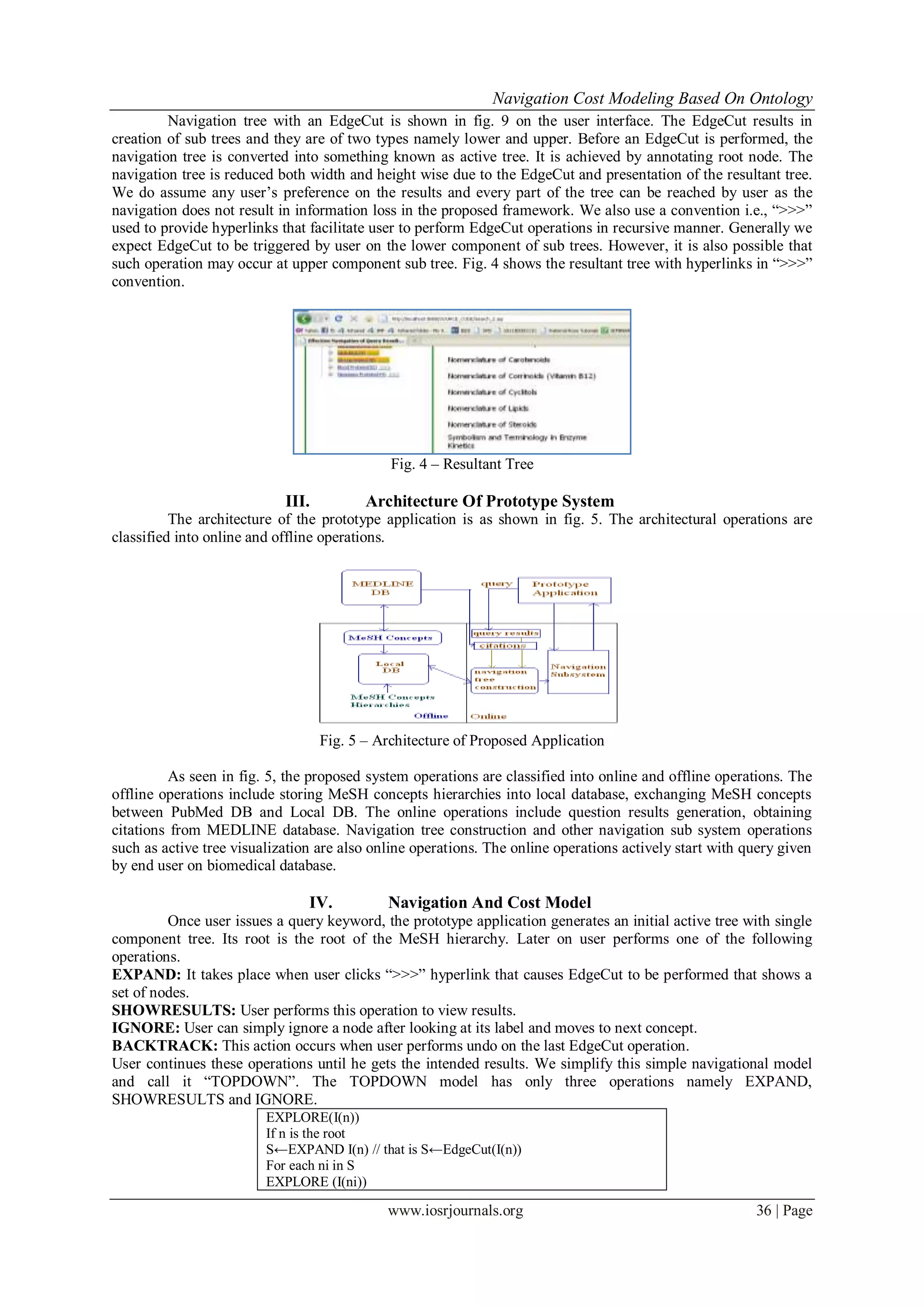 Navigation Cost Modeling Based On Ontology
www.iosrjournals.org 36 | Page
Navigation tree with an EdgeCut is shown in fig. 9 on the user interface. The EdgeCut results in
creation of sub trees and they are of two types namely lower and upper. Before an EdgeCut is performed, the
navigation tree is converted into something known as active tree. It is achieved by annotating root node. The
navigation tree is reduced both width and height wise due to the EdgeCut and presentation of the resultant tree.
We do assume any user’s preference on the results and every part of the tree can be reached by user as the
navigation does not result in information loss in the proposed framework. We also use a convention i.e., “>>>”
used to provide hyperlinks that facilitate user to perform EdgeCut operations in recursive manner. Generally we
expect EdgeCut to be triggered by user on the lower component of sub trees. However, it is also possible that
such operation may occur at upper component sub tree. Fig. 4 shows the resultant tree with hyperlinks in “>>>”
convention.
Fig. 4 – Resultant Tree
III. Architecture Of Prototype System
The architecture of the prototype application is as shown in fig. 5. The architectural operations are
classified into online and offline operations.
Fig. 5 – Architecture of Proposed Application
As seen in fig. 5, the proposed system operations are classified into online and offline operations. The
offline operations include storing MeSH concepts hierarchies into local database, exchanging MeSH concepts
between PubMed DB and Local DB. The online operations include question results generation, obtaining
citations from MEDLINE database. Navigation tree construction and other navigation sub system operations
such as active tree visualization are also online operations. The online operations actively start with query given
by end user on biomedical database.
IV. Navigation And Cost Model
Once user issues a query keyword, the prototype application generates an initial active tree with single
component tree. Its root is the root of the MeSH hierarchy. Later on user performs one of the following
operations.
EXPAND: It takes place when user clicks “>>>” hyperlink that causes EdgeCut to be performed that shows a
set of nodes.
SHOWRESULTS: User performs this operation to view results.
IGNORE: User can simply ignore a node after looking at its label and moves to next concept.
BACKTRACK: This action occurs when user performs undo on the last EdgeCut operation.
User continues these operations until he gets the intended results. We simplify this simple navigational model
and call it “TOPDOWN”. The TOPDOWN model has only three operations namely EXPAND,
SHOWRESULTS and IGNORE.
EXPLORE(I(n))
If n is the root
S←EXPAND I(n) // that is S←EdgeCut(I(n))
For each ni in S
EXPLORE (I(ni))
 