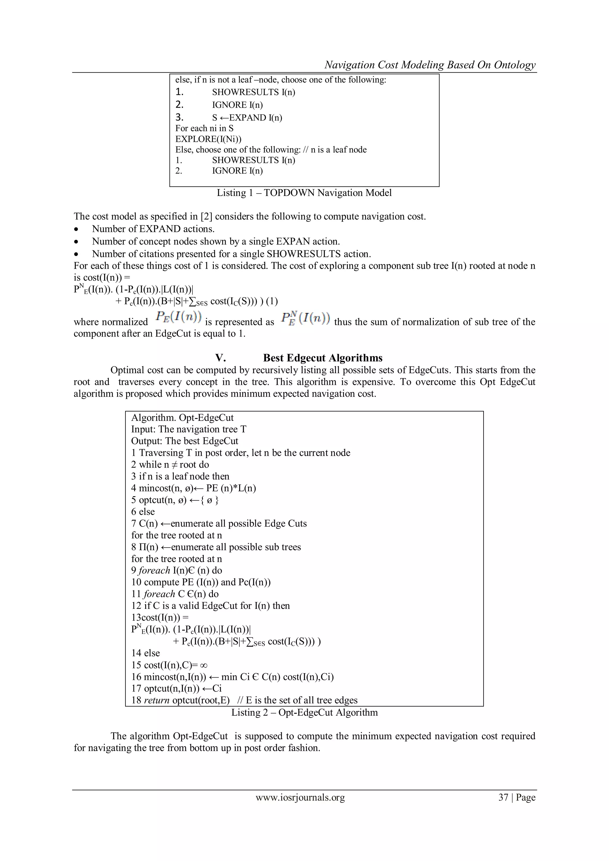 Navigation Cost Modeling Based On Ontology
www.iosrjournals.org 37 | Page
else, if n is not a leaf –node, choose one of the following:
1. SHOWRESULTS I(n)
2. IGNORE I(n)
3. S ←EXPAND I(n)
For each ni in S
EXPLORE(I(Ni))
Else, choose one of the following: // n is a leaf node
1. SHOWRESULTS I(n)
2. IGNORE I(n)
Listing 1 – TOPDOWN Navigation Model
The cost model as specified in [2] considers the following to compute navigation cost.
 Number of EXPAND actions.
 Number of concept nodes shown by a single EXPAN action.
 Number of citations presented for a single SHOWRESULTS action.
For each of these things cost of 1 is considered. The cost of exploring a component sub tree I(n) rooted at node n
is cost(I(n)) =
PN
E(I(n)). (1-Pc(I(n)).|L(I(n))|
+ Pc(I(n)).(B+|S|+∑S∈S cost(IC(S))) ) (1)
where normalized is represented as thus the sum of normalization of sub tree of the
component after an EdgeCut is equal to 1.
V. Best Edgecut Algorithms
Optimal cost can be computed by recursively listing all possible sets of EdgeCuts. This starts from the
root and traverses every concept in the tree. This algorithm is expensive. To overcome this Opt EdgeCut
algorithm is proposed which provides minimum expected navigation cost.
Algorithm. Opt-EdgeCut
Input: The navigation tree T
Output: The best EdgeCut
1 Traversing T in post order, let n be the current node
2 while n ≠ root do
3 if n is a leaf node then
4 mincost(n, ø)← PE (n)*L(n)
5 optcut(n, ø) ←{ ø }
6 else
7 C(n) ←enumerate all possible Edge Cuts
for the tree rooted at n
8 Π(n) ←enumerate all possible sub trees
for the tree rooted at n
9 foreach I(n)Є (n) do
10 compute PE (I(n)) and Pc(I(n))
11 foreach C Є(n) do
12 if C is a valid EdgeCut for I(n) then
13cost(I(n)) =
PN
E(I(n)). (1-Pc(I(n)).|L(I(n))|
+ Pc(I(n)).(B+|S|+∑S∈S cost(IC(S))) )
14 else
15 cost(I(n),C)= ∞
16 mincost(n,I(n)) ← min Ci Є C(n) cost(I(n),Ci)
17 optcut(n,I(n)) ←Ci
18 return optcut(root,E) // E is the set of all tree edges
Listing 2 – Opt-EdgeCut Algorithm
The algorithm Opt-EdgeCut is supposed to compute the minimum expected navigation cost required
for navigating the tree from bottom up in post order fashion.
 