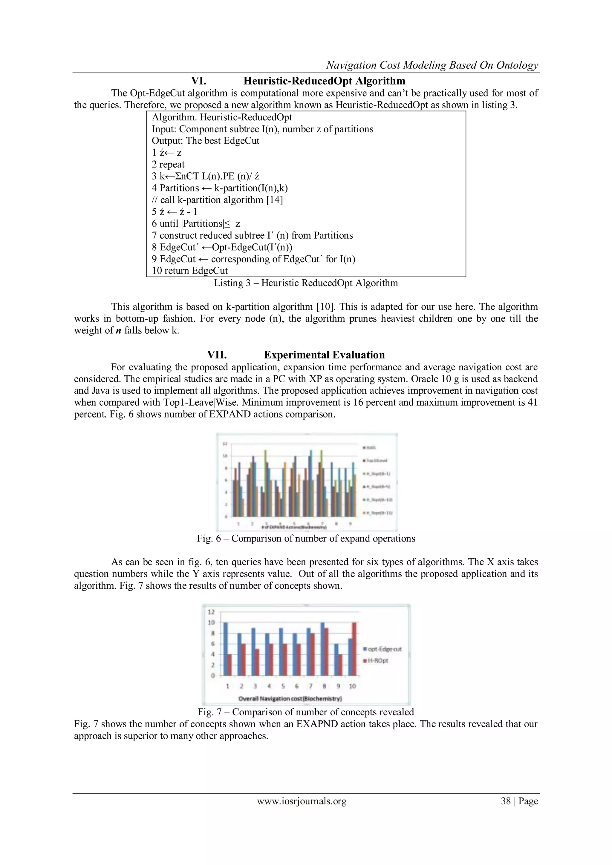 Navigation Cost Modeling Based On Ontology
www.iosrjournals.org 38 | Page
VI. Heuristic-ReducedOpt Algorithm
The Opt-EdgeCut algorithm is computational more expensive and can’t be practically used for most of
the queries. Therefore, we proposed a new algorithm known as Heuristic-ReducedOpt as shown in listing 3.
Algorithm. Heuristic-ReducedOpt
Input: Component subtree I(n), number z of partitions
Output: The best EdgeCut
1 ź← z
2 repeat
3 k←ΣnЄT L(n).PE (n)/ ź
4 Partitions ← k-partition(I(n),k)
// call k-partition algorithm [14]
5 ź ← ź - 1
6 until |Partitions|≤ z
7 construct reduced subtree I´ (n) from Partitions
8 EdgeCut´ ←Opt-EdgeCut(I´(n))
9 EdgeCut ← corresponding of EdgeCut´ for I(n)
10 return EdgeCut
Listing 3 – Heuristic ReducedOpt Algorithm
This algorithm is based on k-partition algorithm [10]. This is adapted for our use here. The algorithm
works in bottom-up fashion. For every node (n), the algorithm prunes heaviest children one by one till the
weight of n falls below k.
VII. Experimental Evaluation
For evaluating the proposed application, expansion time performance and average navigation cost are
considered. The empirical studies are made in a PC with XP as operating system. Oracle 10 g is used as backend
and Java is used to implement all algorithms. The proposed application achieves improvement in navigation cost
when compared with Top1-Leave|Wise. Minimum improvement is 16 percent and maximum improvement is 41
percent. Fig. 6 shows number of EXPAND actions comparison.
Fig. 6 – Comparison of number of expand operations
As can be seen in fig. 6, ten queries have been presented for six types of algorithms. The X axis takes
question numbers while the Y axis represents value. Out of all the algorithms the proposed application and its
algorithm. Fig. 7 shows the results of number of concepts shown.
Fig. 7 – Comparison of number of concepts revealed
Fig. 7 shows the number of concepts shown when an EXAPND action takes place. The results revealed that our
approach is superior to many other approaches.
 