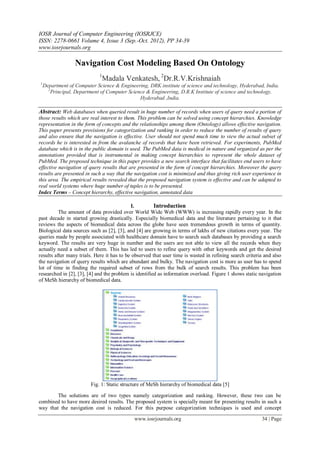 IOSR Journal of Computer Engineering (IOSRJCE)
ISSN: 2278-0661 Volume 4, Issue 3 (Sep.-Oct. 2012), PP 34-39
www.iosrjournals.org
www.iosrjournals.org 34 | Page
Navigation Cost Modeling Based On Ontology
1
Madala Venkatesh, 2
Dr.R.V.Krishnaiah
1
Department of Computer Science & Engineering, DRK institute of science and technology, Hyderabad, India.
2
Principal, Department of Computer Science & Engineering, D.R.K Institute of science and technology,
Hyderabad ,India.
Abstract: Web databases when queried result in huge number of records when users of query need a portion of
those results which are real interest to them. This problem can be solved using concept hierarchies. Knowledge
representation in the form of concepts and the relationships among them (Ontology) allows effective navigation.
This paper presents provisions for categorization and ranking in order to reduce the number of results of query
and also ensure that the navigation is effective. User should not spend much time to view the actual subset of
records he is interested in from the avalanche of records that have been retrieved. For experiments, PubMed
database which is in the public domain is used. The PubMed data is medical in nature and organized as per the
annotations provided that is instrumental in making concept hierarchies to represent the whole dataset of
PubMed. The proposed technique in this paper provides a new search interface that facilitates end users to have
effective navigation of query results that are presented in the form of concept hierarchies. Moreover the query
results are presented in such a way that the navigation cost is minimized and thus giving rich user experience in
this area. The empirical results revealed that the proposed navigation system is effective and can be adapted to
real world systems where huge number of tuples is to be presented.
Index Terms – Concept hierarchy, effective navigation, annotated data
I. Introduction
The amount of data provided over World Wide Web (WWW) is increasing rapidly every year. In the
past decade in started growing drastically. Especially biomedical data and the literature pertaining to it that
reviews the aspects of biomedical data across the globe have seen tremendous growth in terms of quantity.
Biological data sources such as [2], [3], and [4] are growing in terms of lakhs of new citations every year. The
queries made by people associated with healthcare domain have to search such databases by providing a search
keyword. The results are very huge in number and the users are not able to view all the records when they
actually need a subset of them. This has led to users to refine query with other keywords and get the desired
results after many trials. Here it has to be observed that user time is wasted in refining search criteria and also
the navigation of query results which are abundant and bulky. The navigation cost is more as user has to spend
lot of time in finding the required subset of rows from the bulk of search results. This problem has been
researched in [2], [3], [4] and the problem is identified as information overload. Figure 1 shows static navigation
of MeSh hierarchy of biomedical data.
Fig. 1: Static structure of MeSh hierarchy of biomedical data [5]
The solutions are of two types namely categorization and ranking. However, these two can be
combined to have more desired results. The proposed system is specially meant for presenting results in such a
way that the navigation cost is reduced. For this purpose categorization techniques is used and concept
 