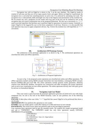 Navigation Cost Modeling Based On Ontology
www.iosrjournals.org 36 | Page
Navigation tree with an EdgeCut is shown in fig. 9 on the user interface. The EdgeCut results in
creation of sub trees and they are of two types namely lower and upper. Before an EdgeCut is performed, the
navigation tree is converted into something known as active tree. It is achieved by annotating root node. The
navigation tree is reduced both width and height wise due to the EdgeCut and presentation of the resultant tree.
We do assume any user’s preference on the results and every part of the tree can be reached by user as the
navigation does not result in information loss in the proposed framework. We also use a convention i.e., “>>>”
used to provide hyperlinks that facilitate user to perform EdgeCut operations in recursive manner. Generally we
expect EdgeCut to be triggered by user on the lower component of sub trees. However, it is also possible that
such operation may occur at upper component sub tree. Fig. 4 shows the resultant tree with hyperlinks in “>>>”
convention.
Fig. 4 – Resultant Tree
III. Architecture Of Prototype System
The architecture of the prototype application is as shown in fig. 5. The architectural operations are
classified into online and offline operations.
Fig. 5 – Architecture of Proposed Application
As seen in fig. 5, the proposed system operations are classified into online and offline operations. The
offline operations include storing MeSH concepts hierarchies into local database, exchanging MeSH concepts
between PubMed DB and Local DB. The online operations include question results generation, obtaining
citations from MEDLINE database. Navigation tree construction and other navigation sub system operations
such as active tree visualization are also online operations. The online operations actively start with query given
by end user on biomedical database.
IV. Navigation And Cost Model
Once user issues a query keyword, the prototype application generates an initial active tree with single
component tree. Its root is the root of the MeSH hierarchy. Later on user performs one of the following
operations.
EXPAND: It takes place when user clicks “>>>” hyperlink that causes EdgeCut to be performed that shows a
set of nodes.
SHOWRESULTS: User performs this operation to view results.
IGNORE: User can simply ignore a node after looking at its label and moves to next concept.
BACKTRACK: This action occurs when user performs undo on the last EdgeCut operation.
User continues these operations until he gets the intended results. We simplify this simple navigational model
and call it “TOPDOWN”. The TOPDOWN model has only three operations namely EXPAND,
SHOWRESULTS and IGNORE.
EXPLORE(I(n))
If n is the root
S←EXPAND I(n) // that is S←EdgeCut(I(n))
For each ni in S
EXPLORE (I(ni))
 