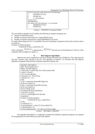 Navigation Cost Modeling Based On Ontology
www.iosrjournals.org 37 | Page
else, if n is not a leaf –node, choose one of the following:
1. SHOWRESULTS I(n)
2. IGNORE I(n)
3. S ←EXPAND I(n)
For each ni in S
EXPLORE(I(Ni))
Else, choose one of the following: // n is a leaf node
1. SHOWRESULTS I(n)
2. IGNORE I(n)
Listing 1 – TOPDOWN Navigation Model
The cost model as specified in [2] considers the following to compute navigation cost.
 Number of EXPAND actions.
 Number of concept nodes shown by a single EXPAN action.
 Number of citations presented for a single SHOWRESULTS action.
For each of these things cost of 1 is considered. The cost of exploring a component sub tree I(n) rooted at node n
is cost(I(n)) =
PN
E(I(n)). (1-Pc(I(n)).|L(I(n))|
+ Pc(I(n)).(B+|S|+∑S∈S cost(IC(S))) ) (1)
where normalized is represented as thus the sum of normalization of sub tree of the
component after an EdgeCut is equal to 1.
V. Best Edgecut Algorithms
Optimal cost can be computed by recursively listing all possible sets of EdgeCuts. This starts from the
root and traverses every concept in the tree. This algorithm is expensive. To overcome this Opt EdgeCut
algorithm is proposed which provides minimum expected navigation cost.
Algorithm. Opt-EdgeCut
Input: The navigation tree T
Output: The best EdgeCut
1 Traversing T in post order, let n be the current node
2 while n ≠ root do
3 if n is a leaf node then
4 mincost(n, ø)← PE (n)*L(n)
5 optcut(n, ø) ←{ ø }
6 else
7 C(n) ←enumerate all possible Edge Cuts
for the tree rooted at n
8 Π(n) ←enumerate all possible sub trees
for the tree rooted at n
9 foreach I(n)Є (n) do
10 compute PE (I(n)) and Pc(I(n))
11 foreach C Є(n) do
12 if C is a valid EdgeCut for I(n) then
13cost(I(n)) =
PN
E(I(n)). (1-Pc(I(n)).|L(I(n))|
+ Pc(I(n)).(B+|S|+∑S∈S cost(IC(S))) )
14 else
15 cost(I(n),C)= ∞
16 mincost(n,I(n)) ← min Ci Є C(n) cost(I(n),Ci)
17 optcut(n,I(n)) ←Ci
18 return optcut(root,E) // E is the set of all tree edges
Listing 2 – Opt-EdgeCut Algorithm
The algorithm Opt-EdgeCut is supposed to compute the minimum expected navigation cost required
for navigating the tree from bottom up in post order fashion.
 