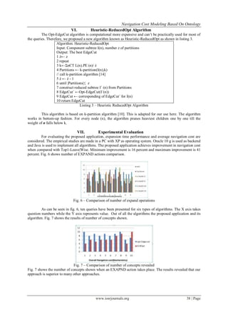 Navigation Cost Modeling Based On Ontology
www.iosrjournals.org 38 | Page
VI. Heuristic-ReducedOpt Algorithm
The Opt-EdgeCut algorithm is computational more expensive and can’t be practically used for most of
the queries. Therefore, we proposed a new algorithm known as Heuristic-ReducedOpt as shown in listing 3.
Algorithm. Heuristic-ReducedOpt
Input: Component subtree I(n), number z of partitions
Output: The best EdgeCut
1 ź← z
2 repeat
3 k←ΣnЄT L(n).PE (n)/ ź
4 Partitions ← k-partition(I(n),k)
// call k-partition algorithm [14]
5 ź ← ź - 1
6 until |Partitions|≤ z
7 construct reduced subtree I´ (n) from Partitions
8 EdgeCut´ ←Opt-EdgeCut(I´(n))
9 EdgeCut ← corresponding of EdgeCut´ for I(n)
10 return EdgeCut
Listing 3 – Heuristic ReducedOpt Algorithm
This algorithm is based on k-partition algorithm [10]. This is adapted for our use here. The algorithm
works in bottom-up fashion. For every node (n), the algorithm prunes heaviest children one by one till the
weight of n falls below k.
VII. Experimental Evaluation
For evaluating the proposed application, expansion time performance and average navigation cost are
considered. The empirical studies are made in a PC with XP as operating system. Oracle 10 g is used as backend
and Java is used to implement all algorithms. The proposed application achieves improvement in navigation cost
when compared with Top1-Leave|Wise. Minimum improvement is 16 percent and maximum improvement is 41
percent. Fig. 6 shows number of EXPAND actions comparison.
Fig. 6 – Comparison of number of expand operations
As can be seen in fig. 6, ten queries have been presented for six types of algorithms. The X axis takes
question numbers while the Y axis represents value. Out of all the algorithms the proposed application and its
algorithm. Fig. 7 shows the results of number of concepts shown.
Fig. 7 – Comparison of number of concepts revealed
Fig. 7 shows the number of concepts shown when an EXAPND action takes place. The results revealed that our
approach is superior to many other approaches.
 