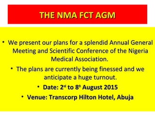 THE NMA FCT AGMTHE NMA FCT AGM
• We present our plans for a splendid Annual GeneralWe present our plans for a splendid Annual General
Meeting and Scientific Conference of the NigeriaMeeting and Scientific Conference of the Nigeria
Medical Association.Medical Association.
• The plans are currently being finessed and weThe plans are currently being finessed and we
anticipate a huge turnout.anticipate a huge turnout.
• Date: 2Date: 2ndnd
to 8to 8thth
August 2015August 2015
• Venue: Transcorp Hilton Hotel, AbujaVenue: Transcorp Hilton Hotel, Abuja
 