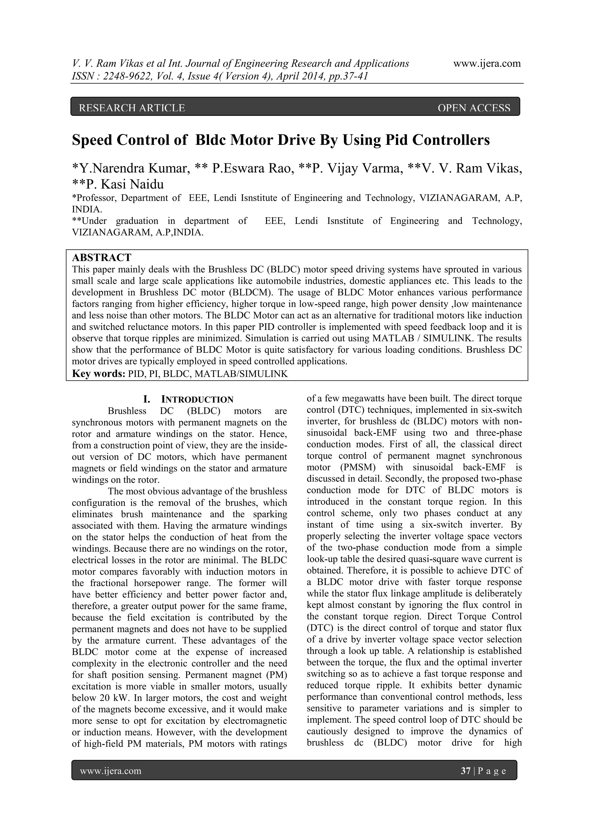 V. V. Ram Vikas et al Int. Journal of Engineering Research and Applications www.ijera.com
ISSN : 2248-9622, Vol. 4, Issue 4( Version 4), April 2014, pp.37-41
www.ijera.com 37 | P a g e
Speed Control of Bldc Motor Drive By Using Pid Controllers
*Y.Narendra Kumar, ** P.Eswara Rao, **P. Vijay Varma, **V. V. Ram Vikas,
**P. Kasi Naidu
*Professor, Department of EEE, Lendi Isnstitute of Engineering and Technology, VIZIANAGARAM, A.P,
INDIA.
**Under graduation in department of EEE, Lendi Isnstitute of Engineering and Technology,
VIZIANAGARAM, A.P,INDIA.
ABSTRACT
This paper mainly deals with the Brushless DC (BLDC) motor speed driving systems have sprouted in various
small scale and large scale applications like automobile industries, domestic appliances etc. This leads to the
development in Brushless DC motor (BLDCM). The usage of BLDC Motor enhances various performance
factors ranging from higher efficiency, higher torque in low-speed range, high power density ,low maintenance
and less noise than other motors. The BLDC Motor can act as an alternative for traditional motors like induction
and switched reluctance motors. In this paper PID controller is implemented with speed feedback loop and it is
observe that torque ripples are minimized. Simulation is carried out using MATLAB / SIMULINK. The results
show that the performance of BLDC Motor is quite satisfactory for various loading conditions. Brushless DC
motor drives are typically employed in speed controlled applications.
Key words: PID, PI, BLDC, MATLAB/SIMULINK
I. INTRODUCTION
Brushless DC (BLDC) motors are
synchronous motors with permanent magnets on the
rotor and armature windings on the stator. Hence,
from a construction point of view, they are the inside-
out version of DC motors, which have permanent
magnets or field windings on the stator and armature
windings on the rotor.
The most obvious advantage of the brushless
configuration is the removal of the brushes, which
eliminates brush maintenance and the sparking
associated with them. Having the armature windings
on the stator helps the conduction of heat from the
windings. Because there are no windings on the rotor,
electrical losses in the rotor are minimal. The BLDC
motor compares favorably with induction motors in
the fractional horsepower range. The former will
have better efficiency and better power factor and,
therefore, a greater output power for the same frame,
because the field excitation is contributed by the
permanent magnets and does not have to be supplied
by the armature current. These advantages of the
BLDC motor come at the expense of increased
complexity in the electronic controller and the need
for shaft position sensing. Permanent magnet (PM)
excitation is more viable in smaller motors, usually
below 20 kW. In larger motors, the cost and weight
of the magnets become excessive, and it would make
more sense to opt for excitation by electromagnetic
or induction means. However, with the development
of high-field PM materials, PM motors with ratings
of a few megawatts have been built. The direct torque
control (DTC) techniques, implemented in six-switch
inverter, for brushless dc (BLDC) motors with non-
sinusoidal back-EMF using two and three-phase
conduction modes. First of all, the classical direct
torque control of permanent magnet synchronous
motor (PMSM) with sinusoidal back-EMF is
discussed in detail. Secondly, the proposed two-phase
conduction mode for DTC of BLDC motors is
introduced in the constant torque region. In this
control scheme, only two phases conduct at any
instant of time using a six-switch inverter. By
properly selecting the inverter voltage space vectors
of the two-phase conduction mode from a simple
look-up table the desired quasi-square wave current is
obtained. Therefore, it is possible to achieve DTC of
a BLDC motor drive with faster torque response
while the stator flux linkage amplitude is deliberately
kept almost constant by ignoring the flux control in
the constant torque region. Direct Torque Control
(DTC) is the direct control of torque and stator flux
of a drive by inverter voltage space vector selection
through a look up table. A relationship is established
between the torque, the flux and the optimal inverter
switching so as to achieve a fast torque response and
reduced torque ripple. It exhibits better dynamic
performance than conventional control methods, less
sensitive to parameter variations and is simpler to
implement. The speed control loop of DTC should be
cautiously designed to improve the dynamics of
brushless dc (BLDC) motor drive for high
RESEARCH ARTICLE OPEN ACCESS
 