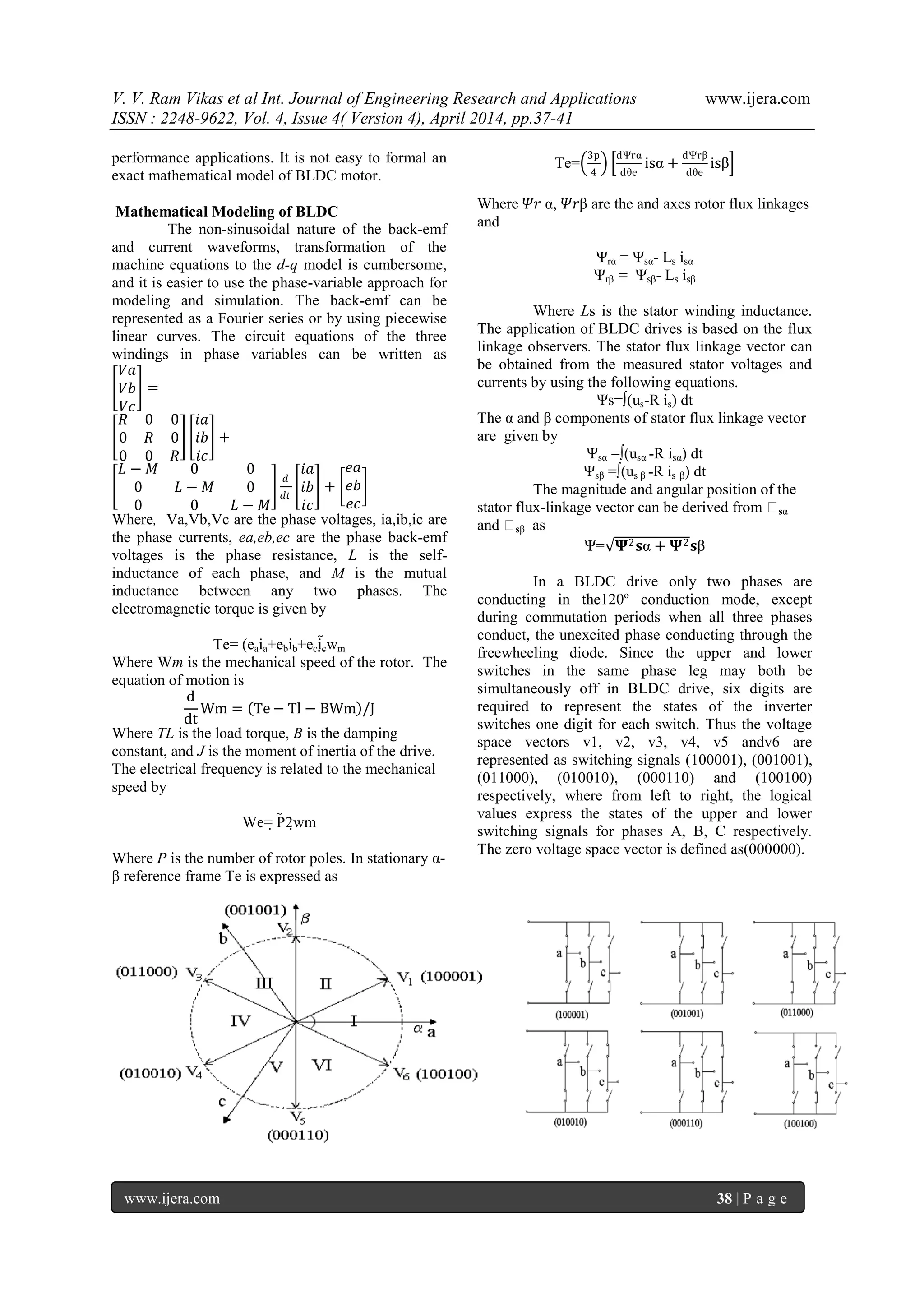 V. V. Ram Vikas et al Int. Journal of Engineering Research and Applications www.ijera.com
ISSN : 2248-9622, Vol. 4, Issue 4( Version 4), April 2014, pp.37-41
www.ijera.com 38 | P a g e
performance applications. It is not easy to formal an
exact mathematical model of BLDC motor.
Mathematical Modeling of BLDC
The non-sinusoidal nature of the back-emf
and current waveforms, transformation of the
machine equations to the d-q model is cumbersome,
and it is easier to use the phase-variable approach for
modeling and simulation. The back-emf can be
represented as a Fourier series or by using piecewise
linear curves. The circuit equations of the three
windings in phase variables can be written as
𝑉𝑎
𝑉𝑏
𝑉𝑐
=
𝑅 0 0
0 𝑅 0
0 0 𝑅
𝑖𝑎
𝑖𝑏
𝑖𝑐
+
𝐿 − 𝑀 0 0
0 𝐿 − 𝑀 0
0 0 𝐿 − 𝑀
𝑑
𝑑𝑡
𝑖𝑎
𝑖𝑏
𝑖𝑐
+
𝑒𝑎
𝑒𝑏
𝑒𝑐
Where, Va,Vb,Vc are the phase voltages, ia,ib,ic are
the phase currents, ea,eb,ec are the phase back-emf
voltages is the phase resistance, L is the self-
inductance of each phase, and M is the mutual
inductance between any two phases. The
electromagnetic torque is given by
Te= (eaia+ebib+ecicwm
Where Wm is the mechanical speed of the rotor. The
equation of motion is
d
dt
Wm = Te − Tl − BWm /J
Where TL is the load torque, B is the damping
constant, and J is the moment of inertia of the drive.
The electrical frequency is related to the mechanical
speed by
We= P2wm
Where P is the number of rotor poles. In stationary α-
β reference frame Te is expressed as
Te=
3p
4
dΨrα
dθe
isα +
dΨrβ
dθe
isβ
Where 𝛹𝑟 α, 𝛹𝑟β are the and axes rotor flux linkages
and
Ψrα = Ψsα- Ls isα
Ψrβ = Ψsβ- Ls isβ
Where Ls is the stator winding inductance.
The application of BLDC drives is based on the flux
linkage observers. The stator flux linkage vector can
be obtained from the measured stator voltages and
currents by using the following equations.
Ψs=∫(us-R is) dt
The α and β components of stator flux linkage vector
are given by
Ψsα =∫(usα -R isα) dt
Ψsβ =∫(us β -R is β) dt
The magnitude and angular position of the
stator flux-linkage vector can be derived from Ψsα
and Ψsβ as
Ψ= 𝚿2 𝐬α + 𝚿2 𝐬β
In a BLDC drive only two phases are
conducting in the120º conduction mode, except
during commutation periods when all three phases
conduct, the unexcited phase conducting through the
freewheeling diode. Since the upper and lower
switches in the same phase leg may both be
simultaneously off in BLDC drive, six digits are
required to represent the states of the inverter
switches one digit for each switch. Thus the voltage
space vectors v1, v2, v3, v4, v5 andv6 are
represented as switching signals (100001), (001001),
(011000), (010010), (000110) and (100100)
respectively, where from left to right, the logical
values express the states of the upper and lower
switching signals for phases A, B, C respectively.
The zero voltage space vector is defined as(000000).
 