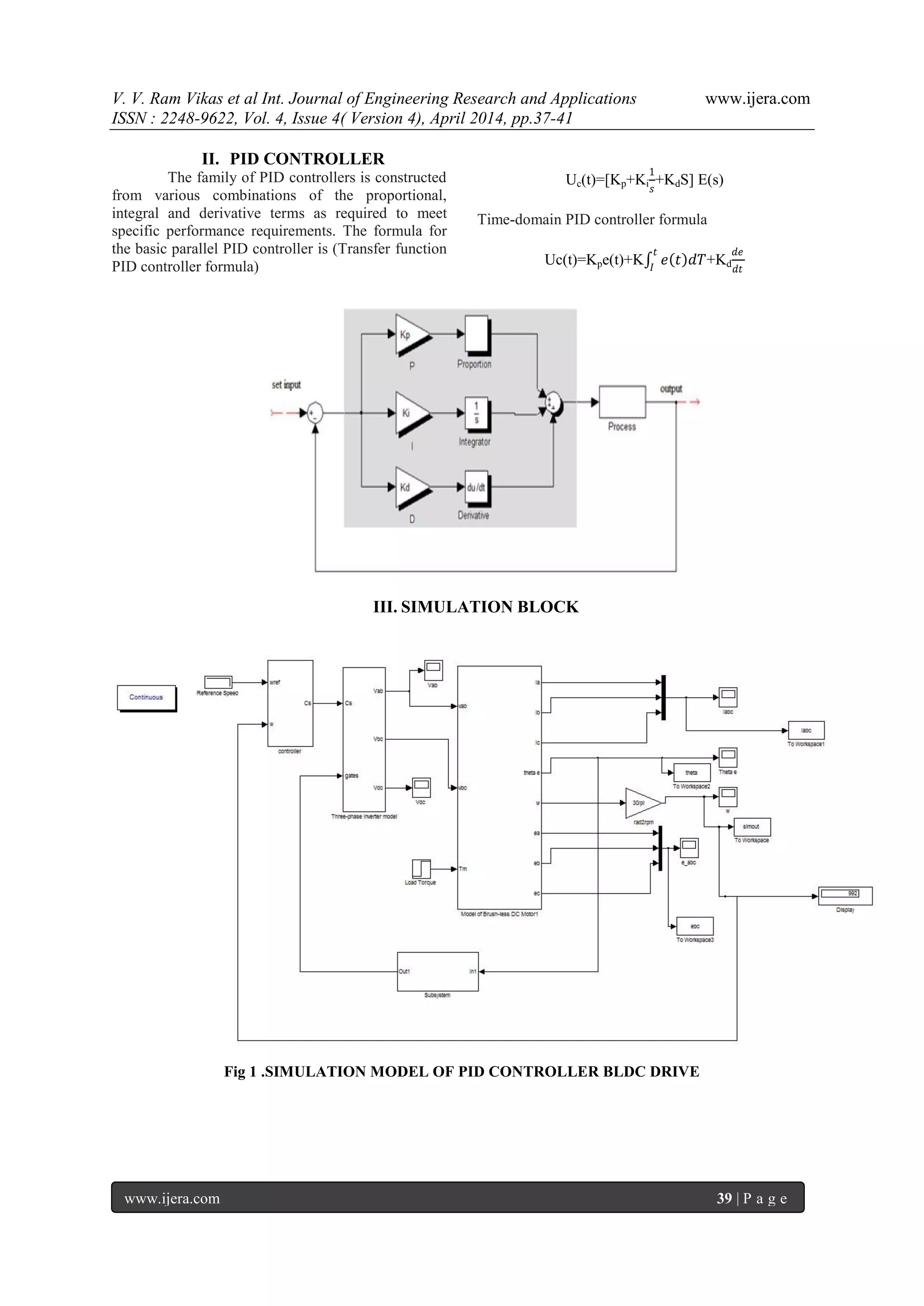 V. V. Ram Vikas et al Int. Journal of Engineering Research and Applications www.ijera.com
ISSN : 2248-9622, Vol. 4, Issue 4( Version 4), April 2014, pp.37-41
www.ijera.com 39 | P a g e
II. PID CONTROLLER
The family of PID controllers is constructed
from various combinations of the proportional,
integral and derivative terms as required to meet
specific performance requirements. The formula for
the basic parallel PID controller is (Transfer function
PID controller formula)
Uc(t)=[Kp+Ki
1
𝑠
+KdS] E(s)
Time-domain PID controller formula
Uc(t)=Kpe(t)+K 𝑒 𝑡 𝑑𝑇
𝑡
𝐼
+Kd
𝑑𝑒
𝑑𝑡
III. SIMULATION BLOCK
Fig 1 .SIMULATION MODEL OF PID CONTROLLER BLDC DRIVE
 