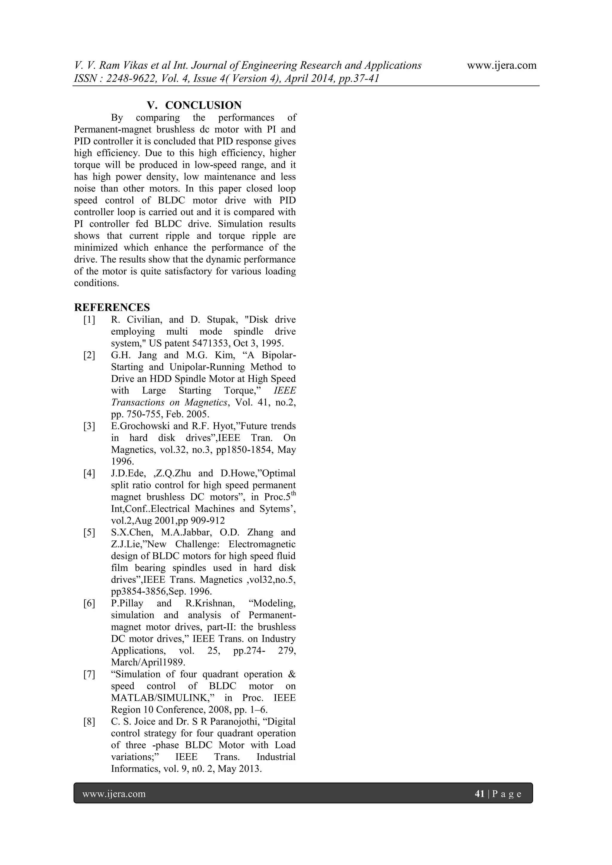 V. V. Ram Vikas et al Int. Journal of Engineering Research and Applications www.ijera.com
ISSN : 2248-9622, Vol. 4, Issue 4( Version 4), April 2014, pp.37-41
www.ijera.com 41 | P a g e
V. CONCLUSION
By comparing the performances of
Permanent-magnet brushless dc motor with PI and
PID controller it is concluded that PID response gives
high efficiency. Due to this high efficiency, higher
torque will be produced in low-speed range, and it
has high power density, low maintenance and less
noise than other motors. In this paper closed loop
speed control of BLDC motor drive with PID
controller loop is carried out and it is compared with
PI controller fed BLDC drive. Simulation results
shows that current ripple and torque ripple are
minimized which enhance the performance of the
drive. The results show that the dynamic performance
of the motor is quite satisfactory for various loading
conditions.
REFERENCES
[1] R. Civilian, and D. Stupak, "Disk drive
employing multi mode spindle drive
system," US patent 5471353, Oct 3, 1995.
[2] G.H. Jang and M.G. Kim, “A Bipolar-
Starting and Unipolar-Running Method to
Drive an HDD Spindle Motor at High Speed
with Large Starting Torque,” IEEE
Transactions on Magnetics, Vol. 41, no.2,
pp. 750-755, Feb. 2005.
[3] E.Grochowski and R.F. Hyot,”Future trends
in hard disk drives”,IEEE Tran. On
Magnetics, vol.32, no.3, pp1850-1854, May
1996.
[4] J.D.Ede, ,Z.Q.Zhu and D.Howe,”Optimal
split ratio control for high speed permanent
magnet brushless DC motors”, in Proc.5th
Int,Conf..Electrical Machines and Sytems’,
vol.2,Aug 2001,pp 909-912
[5] S.X.Chen, M.A.Jabbar, O.D. Zhang and
Z.J.Lie,”New Challenge: Electromagnetic
design of BLDC motors for high speed fluid
film bearing spindles used in hard disk
drives”,IEEE Trans. Magnetics ,vol32,no.5,
pp3854-3856,Sep. 1996.
[6] P.Pillay and R.Krishnan, “Modeling,
simulation and analysis of Permanent-
magnet motor drives, part-II: the brushless
DC motor drives,” IEEE Trans. on Industry
Applications, vol. 25, pp.274- 279,
March/April1989.
[7] “Simulation of four quadrant operation &
speed control of BLDC motor on
MATLAB/SIMULINK,” in Proc. IEEE
Region 10 Conference, 2008, pp. 1–6.
[8] C. S. Joice and Dr. S R Paranojothi, “Digital
control strategy for four quadrant operation
of three -phase BLDC Motor with Load
variations;” IEEE Trans. Industrial
Informatics, vol. 9, n0. 2, May 2013.
 