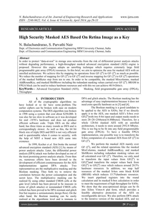 N. Balachandrarao et al Int. Journal of Engineering Research and Applications www.ijera.com
ISSN : 2248-9622, Vol. 4, Issue 4( Version 6), April 2014, pp.29-33
www.ijera.com 29 | P a g e
High Security Masked AES Based On Retina Image as a Key
N. Balachandrarao, S. Parvathi Nair
Dept. of Electronics and Communication Engineering SRM University Chennai, India
Dept. of Electronics and Communication Engineering SRM University Chennai, India
Abstract
In order to protect “data-at-rest” in storage area networks from the risk of differential power analysis attacks
without degrading performance, a high-throughput masked advanced encryption standard (AES) engine is
proposed. However this engine adopts an unrolling technique which requires extremely large field
programmable gate array (FPGA) resources. In this brief, we aim to optimize the area for masked AES with an
unrolled architecture. We achieve this by mapping its operations from GF (28
) to GF (24
) as much as possible.
We reduce the number of mapping for GF (28
) to GF (24
) and inverse mapping for GF (24
) to GF (28
) operations
of the masked SubBytes step from ten to one. In order to be compatible, the masked Mixcolumns, masked
AddRoundKey, and masked ShiftRows including the redundant masking values carried over GF (24
). BRAM in
FPGA block can be used to reduce hardware resources and with this we can achieve 40.9-Gbits/s.
KeyWords— Advanced Encryption Standard (AES), Masking, field programmable gate array (FPGA),
Throughput
I. INTRODUCTION
All of the cryptographic algorithms we
have looked at so far have some problem. The
earlier ciphers can be broken with ease on modern
computation systems. The DES algorithm was broken
in 1998 using a system that cost about $250,000. It
was also far too slow in software as it was developed
for mid -1970‟s hardware and does not produce
efficient software code. Triple DES on the other
hand, has three times as many rounds as DES and is
correspondingly slower. As well as this, the 64 bit
block size of triple DES and DES is not very efficient
and is questionable when it comes to security. with
the help of NIST a brand new AES came into
existence.
In 1999, Kocher et al. first broke the normal
advanced encryption standard (AES) [1] by means of
power analysis attacks. Later, the differential power
analysis (DPA) attack was further developed as one of
the most promising power analysis attacks. From then
on, numerous efforts have been devoted to the
development of efficient countermeasures for the AES
implementations against DPA attacks. Two
representatives are the multiplicative masking and the
Boolean masking. They both try to remove the
correlation between the power consumption and the
secret keys. The multiplicative masking can be
realized by using either standard CMOS cells at the
gate level (which has been proved to be insecure in
terms of glitch attacks) or nonstandard CMOS cells
(which has been proved to be DPA resistant and glitch
free but requires a semiautomatic design flow). On the
other hand, the Boolean masking can be easily
realized at the algorithmic level and is immune to
DPA and glitch attacks. The Boolean masking has the
advantage of easy implementation because it does not
need extra specific hardware as in [3] and [4].
The Boolean masking is a good candidate to
be applied to the AES in SANs, but if we directly
apply it to the AES, one masked AES‟s S-box over
GF(28
)with two 8-bit input and output masks needs to
store 28×28×256bytes(16.8Mbytes). Therefore, for a
whole 128-bit masked AES with an unrolled
architecture, it needs to store around 2952.8 Mbytes.
This is too big to be fit into any field programmable
gate array (FPGA). To have a feasible FPGA
implementation, one possible way is to transform the
S-box computation of a masked AES from GF (28
) to
GF (24
).
We perform the masked AES mainly over
GF (24
), and the related operations like the masked
MixColumns, masked AddRoundKey, and masked
ShiftRows including redundant masking values are
all calculated over GF (24
). Therefore, we only need
to transform the input values from GF(28
) to
GF(24
)and transform the output values back from
GF(24
) to GF(28
) once which reduces around 20.5%
hardware resources. In addition, we map half
resources of the masked S-box onto block RAM
(BRAM) which reduces 15.7%hardware resources.
We insert pipelined registers into the round
calculation and its masked S-box calculation in order
to meet the requirement of high throughput for SANs.
We show that the area-optimized design can be fit
into Xilinx Virtex-6 plat form, which provides a
feasible alternative protection of the AES on
reconfigurable devices. We also perform DPA attack
to the iterative version of the masked AES, and we
RESEARCH ARTICLE OPEN ACCESS
 