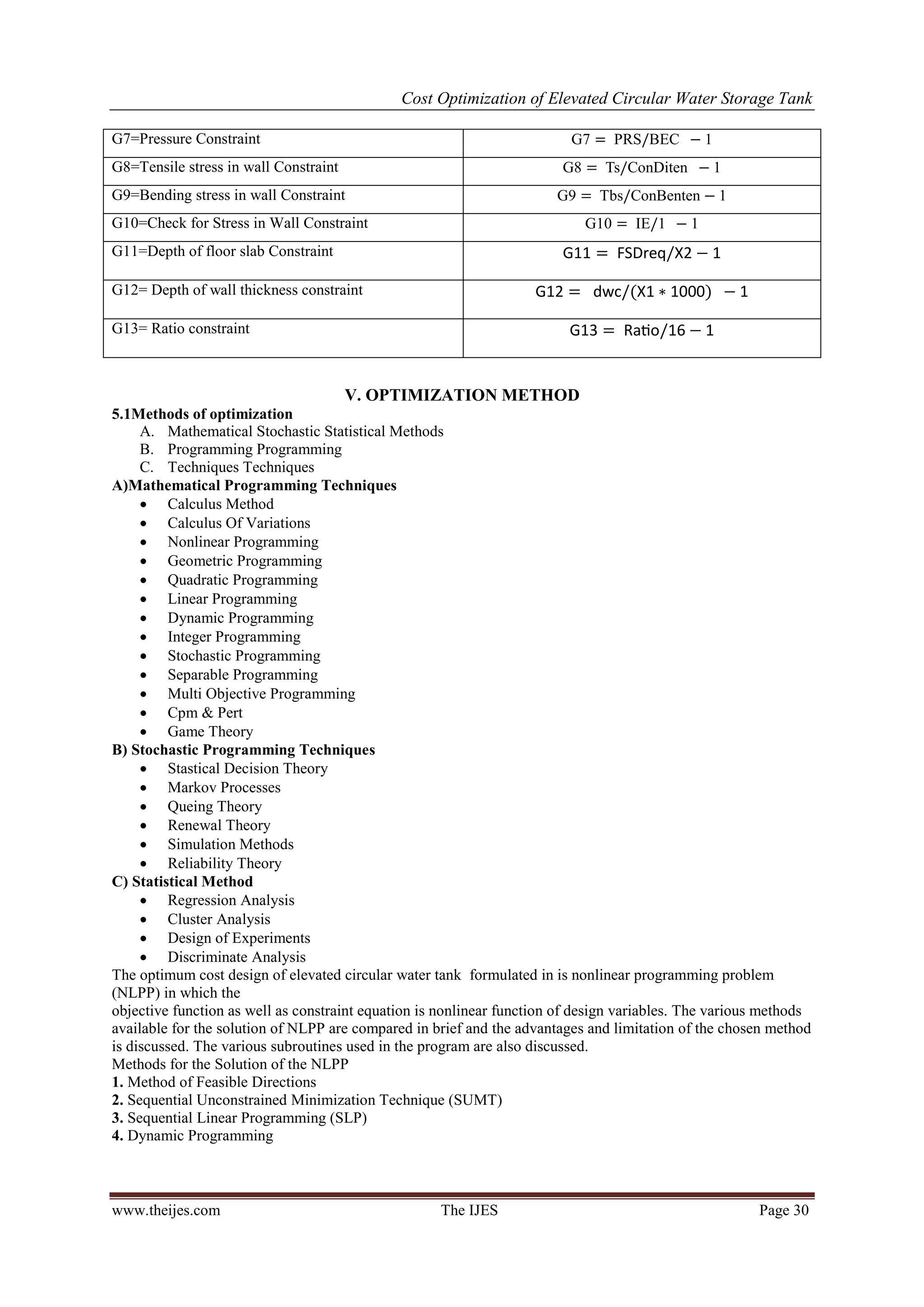 Cost Optimization of Elevated Circular Water Storage Tank
www.theijes.com The IJES Page 30
G7=Pressure Constraint 1
G8=Tensile stress in wall Constraint 1
G9=Bending stress in wall Constraint 1
G10=Check for Stress in Wall Constraint 10 1 1
G11=Depth of floor slab Constraint
G12= Depth of wall thickness constraint
G13= Ratio constraint
V. OPTIMIZATION METHOD
5.1Methods of optimization
A. Mathematical Stochastic Statistical Methods
B. Programming Programming
C. Techniques Techniques
A)Mathematical Programming Techniques
 Calculus Method
 Calculus Of Variations
 Nonlinear Programming
 Geometric Programming
 Quadratic Programming
 Linear Programming
 Dynamic Programming
 Integer Programming
 Stochastic Programming
 Separable Programming
 Multi Objective Programming
 Cpm & Pert
 Game Theory
B) Stochastic Programming Techniques
 Stastical Decision Theory
 Markov Processes
 Queing Theory
 Renewal Theory
 Simulation Methods
 Reliability Theory
C) Statistical Method
 Regression Analysis
 Cluster Analysis
 Design of Experiments
 Discriminate Analysis
The optimum cost design of elevated circular water tank formulated in is nonlinear programming problem
(NLPP) in which the
objective function as well as constraint equation is nonlinear function of design variables. The various methods
available for the solution of NLPP are compared in brief and the advantages and limitation of the chosen method
is discussed. The various subroutines used in the program are also discussed.
Methods for the Solution of the NLPP
1. Method of Feasible Directions
2. Sequential Unconstrained Minimization Technique (SUMT)
3. Sequential Linear Programming (SLP)
4. Dynamic Programming
 