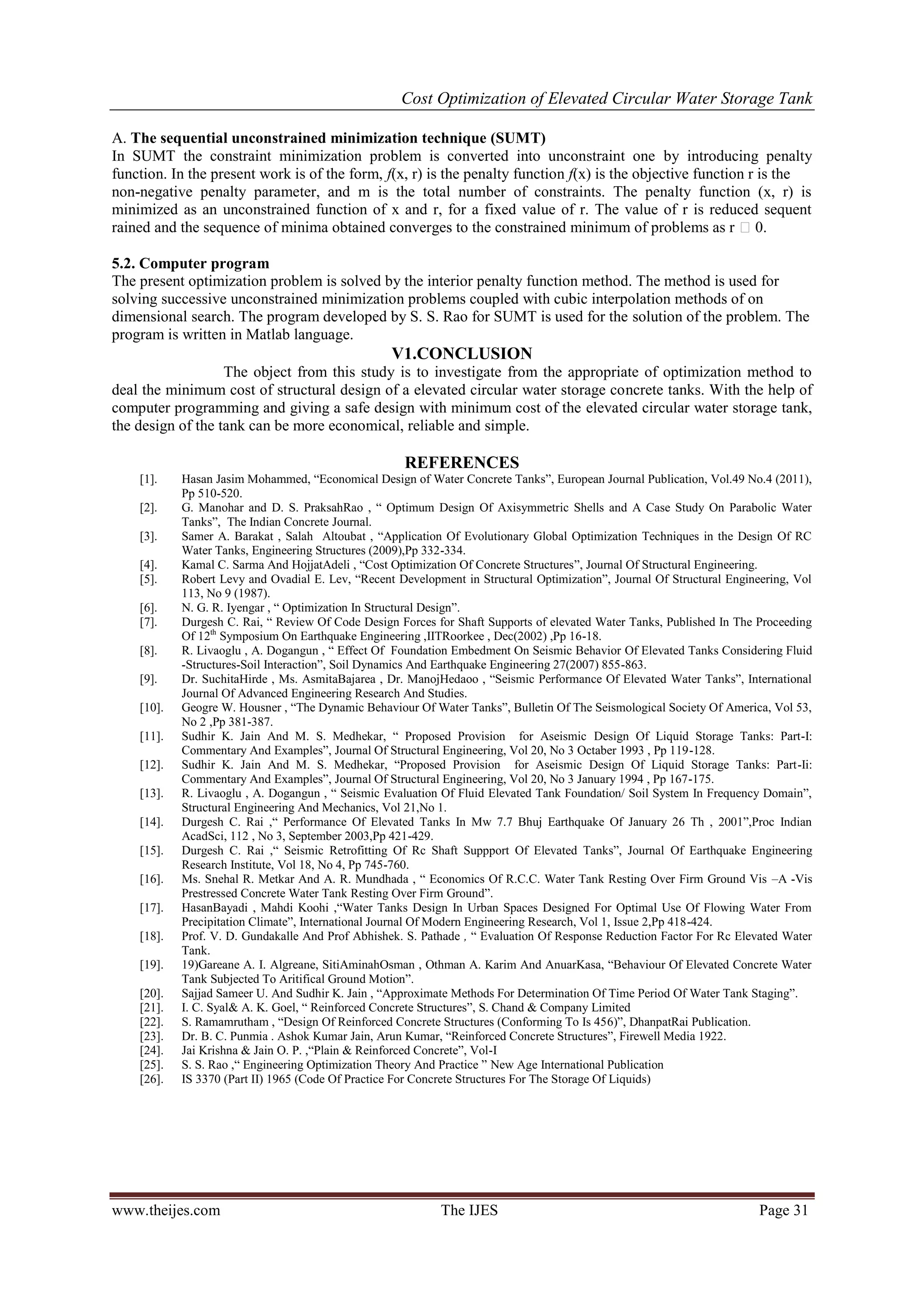 Cost Optimization of Elevated Circular Water Storage Tank
www.theijes.com The IJES Page 31
A. The sequential unconstrained minimization technique (SUMT)
In SUMT the constraint minimization problem is converted into unconstraint one by introducing penalty
function. In the present work is of the form, f(x, r) is the penalty function f(x) is the objective function r is the
non-negative penalty parameter, and m is the total number of constraints. The penalty function (x, r) is
minimized as an unconstrained function of x and r, for a fixed value of r. The value of r is reduced sequent
rained and the sequence of minima obtained converges to the constrained minimum of problems as r 0.
5.2. Computer program
The present optimization problem is solved by the interior penalty function method. The method is used for
solving successive unconstrained minimization problems coupled with cubic interpolation methods of on
dimensional search. The program developed by S. S. Rao for SUMT is used for the solution of the problem. The
program is written in Matlab language.
V1.CONCLUSION
The object from this study is to investigate from the appropriate of optimization method to
deal the minimum cost of structural design of a elevated circular water storage concrete tanks. With the help of
computer programming and giving a safe design with minimum cost of the elevated circular water storage tank,
the design of the tank can be more economical, reliable and simple.
REFERENCES
[1]. Hasan Jasim h mm , “ m l g W r r k ”, ur J ur l u l , V l. . (2011),
Pp 510-520.
[2]. . h r . . r k h , “ O mum g O Ax ymm r h ll A u y O r l W r
k ”, h r Journal.
[3]. m r A. r k , l h Al u , “A l O v lu ry l l O m z h qu h g O
Water Tanks, Engineering Structures (2009),Pp 332-334.
[4]. K m l . rm A H jj A l , “ O m z O r ru ur ”, J ur l O ru ur l g r g.
[5]. r L vy Ov l . L v, “ v l m ru ur l O m z ”, J ur l O ru ur l g r g, V l
113, No 9 (1987).
[6]. . . . y g r , “ O m z ru ur l g ”.
[7]. urg h . , “ v w Of Code Design Forces for Shaft Supports of elevated Water Tanks, Published In The Proceeding
Of 12th
Symposium On Earthquake Engineering ,IITRoorkee , Dec(2002) ,Pp 16-18.
[8]. . L v glu , A. g gu , “ O u m m O m h v r Of Elevated Tanks Considering Fluid
-Structures- l r ”, l y m A r hqu k g r g 2 (200 ) -863.
[9]. r. u h H r , . A m j r , r. jH , “ m r rm O l v W r k ”, r l
Journal Of Advanced Engineering Research And Studies.
[10]. gr W. H u r , “ h y m h v ur O W r k ”, ull O h m l g l y O Am r , V l 3,
No 2 ,Pp 381-387.
[11]. u h r K. J A . . h k r, “ r r v r A m Design Of Liquid Storage Tanks: Part-I:
mm ry A x m l ”, J ur l O ru ur l g r g, V l 20, 3 O r 1 3 , 11 -128.
[12]. u h r K. J A . . h k r, “ r r v r A m g O L qu r g k : r -Ii:
Comm ry A x m l ”, J ur l O ru ur l g r g, V l 20, 3 J u ry 1 , 1 -175.
[13]. . L v glu , A. g gu , “ m v lu O lu l v k u / l y m r qu y m ”,
Structural Engineering And Mechanics, Vol 21,No 1.
[14]. urg h . ,“ r rm O l v k w . huj r hqu k O J u ry 2 h , 2001”, r
AcadSci, 112 , No 3, September 2003,Pp 421-429.
[15]. urg h . ,“ m r g O h u r O l v k ”, J ur l Of Earthquake Engineering
Research Institute, Vol 18, No 4, Pp 745-760.
[16]. . h l . k r A A. . u h , “ m O . . . W r k g Ov r rm r u V –A -Vis
r r r W r k g Ov r rm r u ”.
[17]. HasanBayadi , h K h ,“W r k g Ur g r O m l U O l w g W r r m
r l m ”, r l J ur l O r g r g r h, V l 1, u 2, 1 -424.
[18]. Prof. V. D. Gundakalle And Prof Abhishek. S. Pathade , “ v lu O u r r l v W r
Tank.
[19]. 1 ) r A. . Algr , Am hO m , O hm A. K r m A A u rK , “ h v ur O l v r W r
k u j Ar l r u ”.
[20]. Sajjad Sameer U. And Sudh r K. J , “A r x m h r rm O m r O W r k g g”.
[21]. . . y l& A. K. l, “ r r ru ur ”, . h & m y L m
[22]. . m mru h m , “ g O r r ru ur ( rm g )”, h u l .
[23]. r. . . u m . A h k Kum r J , Aru Kum r, “ r r ru ur ”, r w ll 1 22.
[24]. J Kr h & J O. . ,“ l & r r ”, V l-I
[25]. . . ,“ g r g O m z h ry A r ” New Age International Publication
[26]. IS 3370 (Part II) 1965 (Code Of Practice For Concrete Structures For The Storage Of Liquids)
 