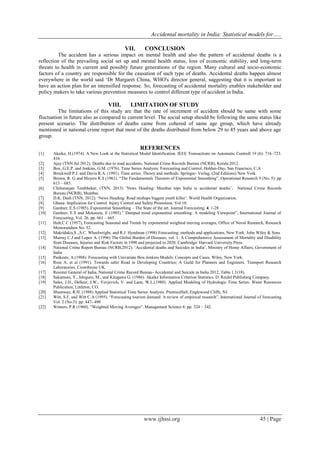 Accidental mortality in India: Statistical models for…..
www.ijhssi.org 45 | Page
VII. CONCLUSION
The accident has a serious impact on mental health and also the pattern of accidental deaths is a
reflection of the prevailing social set up and mental health status, loss of economic stability, and long-term
threats to health in current and possibly future generations of the region. Many cultural and socio-economic
factors of a country are responsible for the causation of such type of deaths. Accidental deaths happen almost
everywhere in the world said ‘Dr Margaret China, WHO's director general, suggesting that it is important to
have an action plan for an intensified response. So, forecasting of accidental mortality enables stakeholder and
policy makers to take various prevention measures to control different type of accident in India.
VIII. LIMITATION OF STUDY
The limitations of this study are that the rate of increment of accident should be same with some
fluctuation in future also as compared to current level. The social setup should be following the same status like
present scenario. The distribution of deaths came from cohered of same age group, which have already
mentioned in national crime report that most of the deaths distributed from below 29 to 45 years and above age
group.
REFERENCES
[1] Akaike, H.(1974). A New Look at the Statistical Model Identification. IEEE Transactions on Automatic Controll 19 (6): 716–723.
416 .
[2] Ajay (TNN Jul 2012). Deaths due to road accidents, National Crime Records Bureau (NCRB), Kerala 2012.
[3] Box, G.E.P. and Jenkins, G.M. (1976). Time Series Analysis: Forecasting and Control. Holden-Day, San Francisco, C.A
[4] Brockwell P.J. and Davis R.A. (1991). Time series: Theory and methods. Springer- Verlag, (2nd Editions) New York.
[5] Brown, R. G and Meyers R.S (1961). “The Fundamentals Theorem of Exponential Smoothing”. Operational Research 9 (No. 5): pp
613 – 685.
[6] Chittaranjan Tembhekar, (TNN, 2013) ’News Heading: Mumbai tops India in accidental deaths’, National Crime Records
Bureau (NCRB), Mumbai.
[7] D.K. Dash (TNN, 2012). ‘News Heading: Road mishaps biggest youth killer’: World Health Organization.
[8] Ghana: Implication for Control. Injury Control and Safety Promotion. Vol 10.
[9] Gardner, E.S (1985). Exponential Smoothing – The State of the art. Journal Forecasting, 4. 1-28
[10] Gardner, E.S and Mckenzie, E (1985).” Damped trend exponential smoothing: A modeling Viewpoint”, International Journal of
Forecasting, Vol. 26. pp. 661 – 665.
[11] Holt,C.C (1957), Forecasting Seasonal and Trends by exponential weighted moving averages, Office of Naval Research, Research
Memorandum No. 52.
[12] Makridakis,S .,S.C. Wheelwright, and R.J. Hyndman (1998) Forecasting: methods and applications, New York: John Wiley & Sons
[13] Murray C.J and Lopez A. (1996) The Global Burden of Diseases, vol. 1: A Comprehensive Assessment of Mortality and Disability
from Diseases, Injuries and Risk Factors in 1990 and projected to 2020. Cambridge: Harvard University Press
[14] National Crime Report Bureau (NCRB,2012). ‘Accidental deaths and Suicides in India’, Ministry of Home Affairs, Government of
India
[15] Pankratz, A.(1988). Forecasting with Univariate Box-Jenkins Models: Concepts and Cases. Wiley, New York.
[16] Ross A. et al (1991). Towards safer Road in Developing Countries; A Guild for Planners and Engineers. Transport Research
Laboratories. Crowthrone UK.
[17] Resister General of India, National Crime Record Bureau- Accidental and Suicide in India 2012, Table 1.1(18).
[18] Sakamoto, Y., Ishiguro, M., and Kitagawa G. (1986). Akaike Information Criterion Statistics. D. Reidel Publishing Company.
[19] Sales, J.D., Delleur, J.W., Yevjevich, V. and Lane, W.L.(1980). Applied Modeling of Hydrologic Time Series. Water Resources
Publication, Littleton, CO.
[20] Shumway, R.H. (1988) Applied Statistical Time Series Analysis. PrenticeHall, Englewood Cliffs, NJ.
[21] Witt, S.F, and Witt C.A (1995). “Forecasting tourism demand: A review of empirical research”, International Journal of forecasting
Vol. 2 (No.3): pp. 447- 490
[22] Winters, P.R (1960). ”Weighted Moving Averages”. Management Science 6: pp. 324 – 342.
 