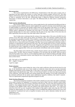 Accidental mortality in India: Statistical models for…..
www.ijhssi.org 38 | Page
Data preparation
This involves transformations and differencing. Transformations of the data (such as square roots or
logarithms) can help stabilize the variance in a series where the variation changes with the level. This often
happens with business and economic data. Then the data are differenced until there are no obvious patterns such
as trend or seasonality left in the data. Differencing means is taking the difference between consecutive
observations or between observations a year apart. The differenced data are often easier to model than the
original data.
Model selection (Identification)
Here the Box-Jenkins framework uses various graphs based on the transformed and differenced data to
try to identify potential ARIMA processes which might provide a good fit to the data. In the identification stage
of model building, we determine the possible models based on the data pattern. But before we can begin to
search for the best model for the data, the first condition is to check whether the series is stationary or not. The
ARIMA model is appropriate for stationary time series data (i.e. the mean, variance, and autocorrelation are
constant through time). If a time series is stationary then the mean of any major subset of the series does not
differ significantly from the mean of any other major subset of the series.
Also if a data series is stationary then the variance of any major subset of the series will differ from the
variance of any other major subset only by chance (see Pankratz, 1983). The stationary condition ensures that
the autoregressive parameters invertible. If this condition is assured then, the estimated model can be forecasted
(see Hamilton, 1994). To check for stationarity, we usually test for the existence or nonexistence of what we
called unit root or observed the trend of the graph of the data. Unit root test is performed to determine whether a
stochastic or a deterministic trend is present in the series. The ACF and the PACF are also so used to determine
the stationary of the data and the order of the model. Though the ACF and PACF assist in determine the order of
the model but this is just a suggestion on where the model can be build from. It becomes necessary to build the
model around the suggested order. In this case several models with different order can be considered.
The final model can be selected using a penalty function statistics such as the Bayessian Information
Criterion (BIC). The BIC which are measure of goodness of fit with others like the MAPE, MAE are used to
select the best model. Given a data set, several competing models may be ranked according to their BIC with the
one having the lowest information criterion value being the best. In the general case, the AIC and BIC take the
form as shown below:
AIC= 2K-Log(L) or 2k+nlog(RSS/n)
BIC= - 2log(L)+ K log(n) or
Log(ϭ2
)+ log(k)
Model estimation
Model estimation means finding the values of the model coefficients which provide the best fit to the
data. At the identification state one or more models are tentatively chosen that seen to provide statistically
adequate representations of the available data. At this stage we get precise estimates of the coefficients of the
model chosen at the identification stage. That is we fit the chosen model to our time series data to get estimates
of the coefficients. This stage provides some warning signals about the adequacy of our model. In particular, if
the estimated coefficients do not satisfy certain mathematical inequality conditions, that model is rejected. .
There are sophisticated computational algorithms designed to do this.
Model checking (Diagnosis)
This involves testing the assumptions of the model to identify any areas where the model is inadequate.
If the model is found to be inadequate, it is necessary to go back to Step 2 and try to identify a better model.
Ideally, a model should extract all systematic information from the data. The part of the data unexplained by the
model (i.e., the residuals) should be small. These checks are usually based on the residuals of the model. One
assumption of the ARIMA model is that, the residuals of the model should be white noise. . For a white noise
series the all the ACF are zero. In practice if the residuals of the model is white noise, then the ACF of the
residuals are approximately zero. If the assumption of are not fulfilled then different model for the series must
be search for. A statistical tool such as Lung-Box Q statistic can be used to determine whether the series is
independent or not.
The test statistics Q is
 