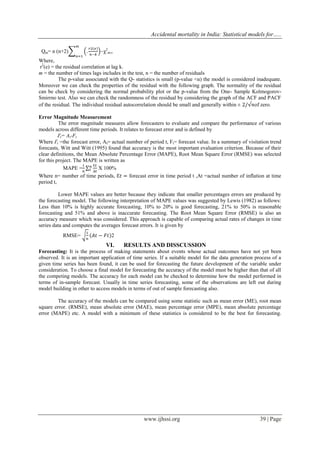 Accidental mortality in India: Statistical models for…..
www.ijhssi.org 39 | Page
Qm= n (n+2) ~χ2
m-r
Where,
r2
(e) = the residual correlation at lag k.
m = the number of times lags includes in the test, n = the number of residuals
The p-value associated with the Q- statistics is small (p-value <α) the model is considered inadequate.
Moreover we can check the properties of the residual with the following graph. The normality of the residual
can be check by considering the normal probability plot or the p-value from the One- Sample Kolmogorov-
Smirrno test. Also we can check the randomness of the residual by considering the graph of the ACF and PACF
of the residual. The individual residual autocorrelation should be small and generally within ± of zero.
Error Magnitude Measurement
The error magnitude measures allow forecasters to evaluate and compare the performance of various
models across different time periods. It relates to forecast error and is defined by
Ԑt= At-Ft
Where Ԑt =the forecast error, At= actual number of period t, Ft= forecast value. In a summary of visitation trend
forecasts, Witt and Witt (1995) found that accuracy is the most important evaluation criterion. Because of their
clear definitions, the Mean Absolute Percentage Error (MAPE), Root Mean Square Error (RMSE) was selected
for this project. The MAPE is written as
MAPE = X 100%
Where n= number of time periods, forecast error in time period t ,At =actual number of inflation at time
period t,
Lower MAPE values are better because they indicate that smaller percentages errors are produced by
the forecasting model. The following interpretation of MAPE values was suggested by Lewis (1982) as follows:
Less than 10% is highly accurate forecasting, 10% to 20% is good forecasting, 21% to 50% is reasonable
forecasting and 51% and above is inaccurate forecasting. The Root Mean Square Error (RMSE) is also an
accuracy measure which was considered. This approach is capable of comparing actual rates of changes in time
series data and computes the averages forecast errors. It is given by
RMSE= 2
VI. RESULTS AND DISSCUSSION
Forecasting: It is the process of making statements about events whose actual outcomes have not yet been
observed. It is an important application of time series. If a suitable model for the data generation process of a
given time series has been found, it can be used for forecasting the future development of the variable under
consideration. To choose a final model for forecasting the accuracy of the model must be higher than that of all
the competing models. The accuracy for each model can be checked to determine how the model performed in
terms of in-sample forecast. Usually in time series forecasting, some of the observations are left out during
model building in other to access models in terms of out of sample forecasting also.
The accuracy of the models can be compared using some statistic such as mean error (ME), root mean
square error. (RMSE), mean absolute error (MAE), mean percentage error (MPE), mean absolute percentage
error (MAPE) etc. A model with a minimum of these statistics is considered to be the best for forecasting.
 