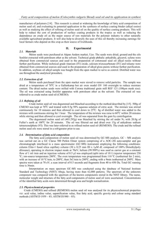 Fatty acid composition of melon (Colocynthis vulgaris Shrad) seed oil and its application in synthesi
www.iosrjournals.org 31 | Page
manufacture of polymers [14]. This research is aimed at widening the knowledge of fatty acid composition of
melon seed oil, and evaluating its potential application in the synthesis of surface coating binder (alkyd resins)
as well as studying the effect of refining of melon seed oil on the quality of surface coating products. This will
help to reduce the cost of production of surface coating products in the tropics as well as reducing the
dependence on crude oil as the major source of raw materials for the polymer industry to other naturally
available agricultural products. It will also help to diversify the uses of this oil thereby increasing earnings for
local farmers who depend on this crop as their source of livelihoods.
II. Experimental
2.1. Materials
Melon seeds were purchased at Akpan Andem market, Uyo. The seeds were dried, ground and the oils
Soxhlet extracted with petroleum ether as the solvent. Technical grade phthalic anhydride, glycerol, xylene were
obtained from commercial sources and used in the preparation of cottonseed seed oil alkyd resins without
further purification. While technical grade titanium (IV) oxide, calcium trioxocarbonate (IV) and toluene were
obtained from commercial sources and used in the preparation of alkyd gloss paints without further purification.
In addition, soybean oil alkyd sample was bought from the open market to serve as control. Distilled water was
use throughout the analytical procedure.
2.2. Extraction of oil
Melon seeds purchased from the open market were sieved to remove solid particles. The sample was
dried at a temperature of 700
C in a Gallenkamp hot air oven model OV 160 overnight to reduce moisture
content. The dried melon seeds were milled with Corona traditional grain mill REF 121 (100μm mesh size).
The oil was extracted using Soxhlet apparatus with petroleum ether as the solvent. The extracted oil was
referred to as crude melon seed oil (CMESO).
2.3. Refining of oil
Crude melon seed oil was degummed and bleached according to the method described by [15]. 500g of
CMESO was kept at 700
C and treated with 0.5g 50% aqueous solution of citric acid. The mixture was stirred
continuously for 10 minutes and then allowed to cool down to 250
C. 8g of distilled water was added to the
mixture with continuous stirring for 1 hour. The temperature of the mixture was raise to 600
C within 20 minutes
while stirring and then allowed to cool overnight. The oil was separated from the gum by centrifugation.
The degummed melon seed oil (403.292g) was bleached by stirring the oil under N2 with 20.0g of
Fuller‟s earth at 1000
C for 20 minutes. The oil was filtered out and dried over 15g of anhydrous sodium
tetraoxosulphate (VI). This was later referred to as refined melon seed oil (REMESO). The crude and the refined
melon seed oils were stored in a refrigerator prior to use.
2.4. Determination of fatty acid composition
The fatty acid composition of melon seed oil was determined by GC-MS analysis. GC – MS analysis
was carried out on a GC Clarus 500 Perkin Elmer system comprising of a AOC-20i auto-sampler and gas
chromatograph interfaced to a mass spectrometer (GC-MS) instrument employing the following conditions:
column Elite-1 fused silica capillary column (30 x 0.25 mm ID x 1μM df, composed of 100% Dimethylpoly
diloxane), operating in electron impact mode at 70eV; helium (99.999%) was used as carrier gas at a constant
flow of 1 ml /min and an injection volume of 0.5 μI was employed (split ratio of 10:1) injector temperature 250
ºC; ion-source temperature 280ºC. The oven temperature was programmed from 110 ºC (isothermal for 2 min),
with an increase of 10 ºC/min, to 200ºC, then 5ıC/min to 280ºC, ending with a 9min isothermal at 280ºC. Mass
spectra were taken at 70 eV; a scan interval of 0.5 seconds and fragments from 40 to 450 Da. Total GC running
time is 36min.
Interpretation on mass spectrum GC-MS was conducted using the database of National Institute
Standard and Technology (NIST) Abuja, having more than 62,000 patterns. The spectrum of the unknown
component was compared with the spectrum of the known components stored in the NIST library. The name,
molecular weight and structure of the fatty acid components of melon seed oil were ascertained. Concentrations
of the identified fatty acids were determined through area and height normalization.
2.5. Physicochemical properties
Crude (CMESO) and refined (REMESO) melon seed oil was analysed for its physicochemical properties
viz: acid value, iodine value, saponification value, free fatty acid, specific gravity and colour using standard
methods (ASTM D 1959 – 85; ASTM D1980 – 85).
 