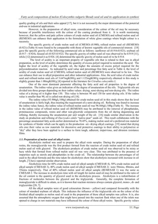 Fatty acid composition of melon (Colocynthis vulgaris Shrad) seed oil and its application in synthesi
www.iosrjournals.org 33 | Page
quality grading of oils and their sales appeal [17], but it is not necessarily the major determinant of the potential
end-use in industrial applications.
However, in the preparation of alkyd resin, consideration of the colour of the oil may be necessary
because of possible interference with the colour of the coating produced from it. It is worth mentioning
however, that the yellow and pale yellow colours of crude melon seed oil (CMESO) and refined melon seed oil
(REMESO) can enhance their application in the formulation of white gloss coatings where bright colour is a
necessity.
The specific gravity of crude melon seed oil (CMESO) (0.900), refined melon seed oil (REMESO)
(0.921) (Table 4) were found to be comparable with those of known vegetable oils of commercial interest. [18]
gave the specific gravity of the following commercial oils as follows: sunflower oil (0.916-0.923), soybean oil
(0.917 – 0.924), linseed oil (0.925-0.932). The specific gravity of rubber seed oil was observed to be 0.919 [11],
while [12] determined it as 0.926. [4] determined the specific gravity of melon seed oil to be 0.914.
The level of acidity is an important property of vegetable oils that is related to their use in alkyd
preparation, as the level of acidity determines the quantity of excess polyol required to neutralize the acid. The
higher the level of acidity of the vegetable oil, the higher the amounts of excess polyol required for the
polycondensation reaction. As indicated by acid value and percentage free fatty acid in Table 4, the level of
acidity of crude melon seed oil (CMESO), refined melon seed oil (REMESO) were observed to be low. This
can enhance their use in alkyd preparation and other industrial applications. Also, the acid value of crude melon
seed and refined melon seed oils of 3.647mgKOH/g and 1.122mgKOH/g respectively obtained in this study is
slightly greater than 1.00mgKOH/g [4] reported in the literature for Citrullus colocynthis L.
One of the most dominant parameter affecting the fatty acid and oil properties is the degree of
unsaturation. The iodine value gives an indication of the degree of unsaturation of the oils. Triglyceride oils are
divided into three groups depending on their iodine values: drying, semi-drying and non-drying oils. The iodine
value of a drying oil is higher than 130. This value is between 90 and 130 for semi-drying oils. If the iodine
value is smaller than 90, oil is called non-drying oil [18].
The iodine value (93.906gI2/100g) obtained for crude melon seed oil in this study shows that the level
of unsaturation is fairly high, thus meeting the requirement of a semi-drying oil. Refining was found to increase
the iodine value; hence, the iodine value of refined melon seed oil was 96.444gI2/100g (Table 4). The increase
in the iodine value of refined melon seed oil (REMESO) may be attributed to the removal of phosphatides,
proteinaceous compounds, resins and other non-glyceride components from the oil during degumming and
refining, thereby increasing the unsaturation per unit weight of the oil. [16] made similar observation in the
study on production and refining of Dacryodes edulis “native pear” seeds oil. This result collaborates with the
percentage unsaturated fatty acids earlier determined as 70.45%, making melon seed oil a preferred raw material
for synthesis of binder which can be apply in the production air- drying alkyd coatings. [19] stated that drying
oils owe their value as raw materials for decorative and protective coatings to their ability to polymerize or
“dry” after they have been applied to a surface to form tough, adherent, impervious, and abrasion resistance
films.
3.3. Preparation of melon seed oil alkyd resins
Alcoholysis method was used to prepare the alkyd resin samples. During the preparation of alkyd
resins, the monoglyceride was the first product formed from the reaction of crude melon seed oil and refined
melon seed oil with glycerol. The alcoholysis products of crude melon seed oil was observed to be misty or
hazy while that formed from refined melon seed oil was very clear. This was attributed to the presence of
impurities such as sterols and phosphatides in the crude oil. The relationship between the percentages of oil
used in the alkyd formula and the time taken for alcoholysis show that alcoholysis increased with increase in oil
length, [7] have reported similar observation.
Alcoholysis time for 60% crude melon seed oil alkyd sample (CMESAR 4), 50% crude melon seed oil
alkyd sample (CMESAR 3), 40% crude melon seed oil alkyd sample (CMESAR 2) were 50mins, 40mins, and
35mins respectively. That of 40% refined melon seed oil alkyd sample (REMESAR 1) was the same as
CMESAR 2. The increase in alcoholysis time with oil length for melon seed oil may be attributed to the ratio of
the oil content to the quantity of glycerol used in the alcoholysis process. Alcoholysis is a redistribution of
fractions of molecules between the glycerol and the triglyceride. Generally, the complete formation of
monoglyceride is difficult to attain, as it is known that reaction mixtures always contain glycerol, mono-, di- and
triglycerides [20, 7].
All the alkyd samples were of good colouration (brown - yellow) and compared favourably with the
colour of standard soybean oil alkyds. This indicates the influence of the triglyceride oils on the colour of the
finished alkyd samples as melon seed oil used in the preparation of these alkyd samples was yellow. It is, also
assumed that the atmospheric oxygen that might have passed into the reaction flask when one of the inlets was
opened to charge in raw materials may have influenced the colour of these alkyd resins. Specific gravity values
 