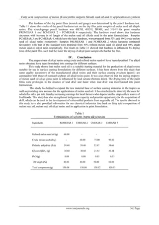 Fatty acid composition of melon (Colocynthis vulgaris Shrad) seed oil and its application in synthesi
www.iosrjournals.org 36 | Page
The hardness of the dry paint films (scratch and gouge) was determined by the pencil hardness test.
Table 11 shows the results of the pencil hardness test on the dry film paint samples of melon seed oil alkyds
resins. The scratch/gouge pencil hardness was 4H/5H, 4H/5H, 3H/4H, and 3H/4H for paint samples
PREMESAR 1 and PCMESAR 2 – PCMESAR 4 respectively. The hardness trend shows that hardness
decreases with increase in oil length of the melon seed oil alkyds used in the paint formulations. Samples
PCMESAR 3 and PCMESAR 4, which have the least hardness, were prepared from 50% and 60% crude melon
seed oil alkyd resins respectively. Samples PREMESAR 1 and PCMESAR 2 whose hardness compared
favourably with that of the standard were prepared from 40% refined melon seed oil alkyd and 40% crude
melon seed oil alkyd resin respectively. The result on Table 11 showed that hardness is influenced by drying
time of the paint film, such that the faster the drying of alkyd paint samples the harder the film.
IV. Conclusion
The preparations of alkyd resins using crude and refined melon seed oil have been described. The alkyd
resins obtained have been formulated into coatings for different surfaces.
This study shows that melon seed oil is a suitable starting material for the production of alkyd resins
suitable for use in surface coating formulations for different surfaces. It has been shown from this study that
some quality parameters of the manufactured alkyd resins and their surface coating products (paints) are
comparable with those of standard soybean oil alkyd resins paint. It was also observed that the drying property
of melon seed oil alkyd gloss paint is influenced by lead octoate (bottom drier). The drying time of the paint
films were prolonged in the absence of lead drier and faster when lead drier was incorporated into paint
formulation.
This study has helped to expand the raw material base of surface coating industries in the tropics as
well as providing new avenues for the applications of melon seed oil. It has also helped to diversify the uses for
which this oil is put into thereby increasing earnings for local farmers who depend on this crop as their source of
livelihoods. This study has also strengthened indigenous capacity and provides opportunity for the acquisition of
skill, which can be used in the development of value-added products from vegetable oil. The results obtained in
this study have also provided information for our chemical industries data bank on fatty acid composition of
melon seed oil, melon seed oil alkyd resins and its application in paint formulation.
Table 1
Formulations of solvent- borne alkyd resins
Ingredients REMESAR 1 CMESAR 2 CMESAR 3 CMESAR 4
Refined melon seed oil (g) 60.00 - - -
Crude melon seed oil (g) - 60.00 75.00 90.00
Phthalic anhydride (PA) 59.40 59.40 53.07 39.66
Glycerol (GA) (g) 30.60 30.60 21.92 20.34
PbO (g) 0.08 0.08 0.03 0.03
Oil length (%) 40.00 40.00 50.00 60.00
Total components (g) 150.08 150.08 150.02 150.03
 