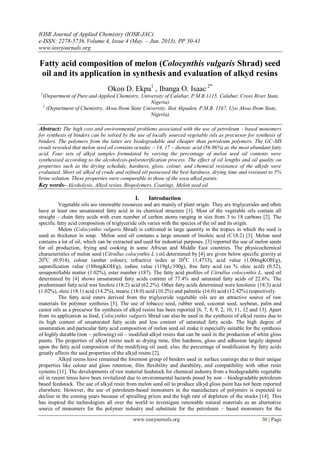 IOSR Journal of Applied Chemistry (IOSR-JAC)
e-ISSN: 2278-5736.Volume 4, Issue 4 (May. – Jun. 2013), PP 30-41
www.iosrjournals.org
www.iosrjournals.org 30 | Page
Fatty acid composition of melon (Colocynthis vulgaris Shrad) seed
oil and its application in synthesis and evaluation of alkyd resins
Okon D. Ekpa1
, Ibanga O. Isaac 2*
1
(Department of Pure and Applied Chemistry, University of Calabar, P.M.B 1115, Calabar, Cross River State,
Nigeria)
2
(Department of Chemistry, Akwa Ibom State University, Ikot Akpaden, P.M.B. 1167, Uyo Akwa Ibom State,
Nigeria)
Abstract: The high cost and environmental problems associated with the use of petroleum - based monomers
for synthesis of binders can be solved by the use of locally sourced vegetable oils as precursor for synthesis of
binders. The polymers from the latter are biodegradable and cheaper than petroleum polymers. The GC-MS
result revealed that melon seed oil contains octadec – 14, 17 – dienoic acid (56.86%) as the most abundant fatty
acid. Four sets of alkyd samples formulated by varying the percentage of melon seed oil contents were
synthesised according to the alcoholysis-polyesterification process. The effect of oil lengths and oil quality on
properties such as the drying schedule, hardness, gloss, colour, and chemical resistance of the alkyds were
evaluated. Short oil alkyd of crude and refined oil possessed the best hardness, drying time and resistant to 5%
brine solution. These properties were comparable to those of the soya alkyd paints.
Key words- Alcoholysis, Alkyd resins, Biopolymers, Coatings, Melon seed oil
I. Introduction
Vegetable oils are renewable resources and are mainly of plant origin. They are triglycerides and often
have at least one unsaturated fatty acid in its chemical structure [1]. Most of the vegetable oils contain all
straight – chain fatty acids with even number of carbon atoms ranging in size from 3 to 18 carbons [2]. The
specific fatty acid composition of triglyceride oils varies with the species of the oil and its origin.
Melon (Colocynthis vulgaris Shrad) is cultivated in large quantity in the tropics in which the seed is
used as thickener in soup. Melon seed oil contains a large amount of linoleic acid (C18:2) [3]. Melon seed
contains a lot of oil, which can be extracted and used for industrial purposes. [3] reported the use of melon seeds
for oil production, frying and cooking in some African and Middle East countries. The physicochemical
characteristics of melon seed (Citrullus colocynthis L.) oil determined by [4] are given below specific gravity at
200
C (0.914), colour (amber colour), refractive index at 200
C (1.4733), acid value (1.00mgKOH/g),
saponification value (188mgKOH/g), iodine value (119gI2/100g), free fatty acid (as % oleic acid) (0.52),
unsaponifiable matter (1.02%), ester number (187). The fatty acid profiles of Citrullus colocynthis L. seed oil
determined by [4] shows unsaturated fatty acids content of 77.4% and saturated fatty acids of 22.6%. The
predominant fatty acid was linoleic (18:2) acid (62.2%). Other fatty acids determined were lenolenic (18:3) acid
(1.02%), oleic (18:1) acid (14.2%), stearic (18:0) acid (10.2%) and palmitic (16:0) acid (12.42%) respectively.
The fatty acid esters derived from the triglyceride vegetable oils are an attractive source of raw
materials for polymer synthesis [5]. The use of tobacco seed, rubber seed, coconut seed, soybean, palm and
castor oils as a precursor for synthesis of alkyd resins has been reported [6, 7, 8, 9, 2, 10, 11, 12 and 13]. Apart
from its application as food, Colocynthis vulgaris Shrad can also be used in the synthesis of alkyd resins due to
its high content of unsaturated fatty acids and less content of saturated fatty acids. The high degree of
unsaturation and particular fatty acid composition of melon seed oil make it especially suitable for the synthesis
of highly durable (non – yellowing) oil – modified alkyd resins that can be used in the production of white gloss
paints. The properties of alkyd resins such as drying time, film hardness, gloss and adhesion largely depend
upon the fatty acid composition of the modifying oil used; also, the percentage of modification by fatty acids
greatly affects the said properties of the alkyd resins [2].
Alkyd resins have remained the foremost group of binders used in surface coatings due to their unique
properties like colour and gloss retention, film flexibility and durability, and compatibility with other resin
systems [11]. The developments of raw material feedstock for chemical industry from a biodegradable vegetable
oil in recent times have been revitalized due to environmental hazards posed by non – biodegradable petroleum
based feedstock. The use of alkyd resin from melon seed oil to produce alkyd gloss paint has not been reported
elsewhere. However, the use of petroleum-based monomers in the manufacture of polymers is expected to
decline in the coming years because of spiralling prices and the high rate of depletion of the stocks [14]. This
has inspired the technologists all over the world to investigate renewable natural materials as an alternative
source of monomers for the polymer industry and substitute for the petroleum – based monomers for the
 
