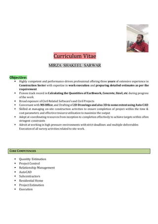 Curriculum Vitae
MIRZA SHAKEEL SARWAR
Objective:
 Highly competent and performance-driven professional offering three years of extensive experience in
Construction Sector with expertise in work execution and preparing detailed estimates as per the
requirement
 Proven track record in Calculating the Quantities of Earthwork, Concrete, Steel, etc during progress
of the work
 Broad exposure of Civil Related Software’sand Civil Projects
 Conversant with MS Office,and Drafting of 2D Drawingsandalso 3D to someextentusingAuto CAD
 Skilled at managing on-site construction activities to ensure completion of project within the time &
cost parameters and effectiveresourceutilization to maximize the output
 Adept at coordinating resources from inception to completion effectively to achieve targets within often
stringent constraints
 Adroit at working in high pressure environments withstrict deadlines and multiple deliverables
Executionof all survey activities related to site work.
CORE COMPETENCIES
 Quantity Estimation
 Project Control
 Relationship Management
 AutoCAD
 Subcontractors
 Residential Home
 Project Estimation
 Execution
 