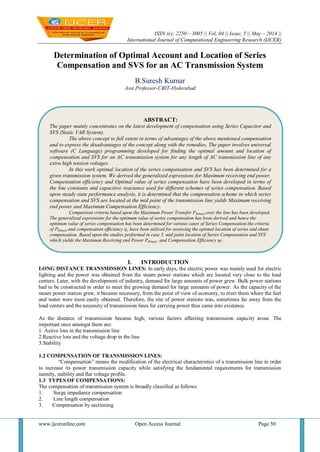 ISSN (e): 2250 – 3005 || Vol, 04 || Issue, 5 || May – 2014 ||
International Journal of Computational Engineering Research (IJCER)
www.ijceronline.com Open Access Journal Page 50
Determination of Optimal Account and Location of Series
Compensation and SVS for an AC Transmission System
B.Suresh Kumar
Asst.Professor-CBIT-Hyderabad
I. INTRODUCTION
LONG DISTANCE TRANSMISSION LINES: In early days, the electric power was mainly used for electric
lighting and the power was obtained from the steam power stations which are located very close to the load
centers. Later, with the development of industry, demand for large amounts of power grew. Bulk power stations
had to be constructed in order to meet the growing demand for large amounts of power. As the capacity of the
steam power station grew, it became necessary, from the point of view of economy, to erect them where the fuel
and water were most easily obtained. Therefore, the site of power stations was, sometimes far away from the
load centers and the necessity of transmission lines for carrying power thus came into existence.
As the distance of transmission became high, various factors affecting transmission capacity arose. The
important ones amongst them are:
1. Active loss in the transmission line
2.Reactive loss and the voltage drop in the line
3.Stability
1.2 COMPENSATION OF TRANSMISSION LINES:
“Compensation” means the modification of the electrical characteristics of a transmission line in order
to increase its power transmission capacity while satisfying the fundamental requirements for transmission
namely, stability and flat voltage profile.
1.3 TYPES OF COMPENSATIONS:
The compensation of transmission system is broadly classified as follows:
1. Surge impedance compensation
2. Line length compensation
3. Compensation by sectioning
ABSTRACT:
The paper mainly concentrates on the latest development of compensation using Series Capacitor and
SVS (Static VAR System).
The above concept to full extent in terms of advantages of the above mentioned compensation
and to express the disadvantages of the concept along with the remedies. The paper involves universal
software (C Language) programming developed for finding the optimal amount and location of
compensation and SVS for an AC transmission system for any length of AC transmission line of any
extra high tension voltages.
In this work optimal location of the series compensation and SVS has been determined for a
given transmission system. We derived the generalized expressions for Maximum receiving end power,
Compensation efficiency and Optimal value of series compensation have been developed in terms of
the line constants and capacitive reactance used for different schemes of series compensation. Based
upon steady state performance analysis, it is determined that the compensation scheme in which series
compensation and SVS are located at the mid point of the transmission line yields Maximum receiving
end power and Maximum Compensation Efficiency.
Comparison criteria based upon the Maximum Power Transfer PR(max) over the line has been developed.
The generalized expressions for the optimum value of series compensation has been derived and hence the
optimum value of series compensation has been determined for various cases of Series Compensation the criteria
of PR(max) and compensation efficiency ηc. have been utilized for assessing the optimal location of series and shunt
compensation. Based upon the studies performed in case 5, mid point location of Series Compensation and SVS
which yields the Maximum Receiving end Power PR(max) and Compensation Efficiency ηc.
 