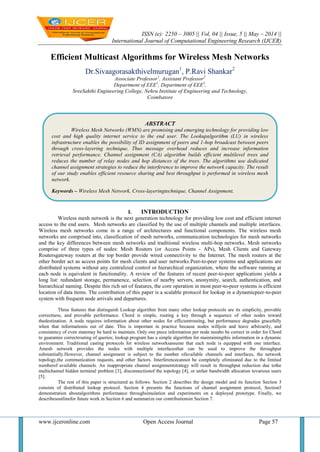 ISSN (e): 2250 – 3005 || Vol, 04 || Issue, 5 || May – 2014 ||
International Journal of Computational Engineering Research (IJCER)
www.ijceronline.com Open Access Journal Page 57
Efficient Multicast Algorithms for Wireless Mesh Networks
Dr.Sivaagorasakthivelmurugan1
, P.Ravi Shankar2
Associate Professor1
, Assistant Professor2
Department of EEE1
, Department of EEE2
,
SreeSakthi Engineering College, Nehru Institute of Engineering and Technology,
Coimbatore
I. INTRODUCTION
Wireless mesh network is the next generation technology for providing low cost and efficient internet
access to the end users. Mesh networks are classified by the use of multiple channels and multiple interfaces.
Wireless mesh networks come in a range of architectures and functional components. The wireless mesh
networks are comprised into, classification of mesh networks, communication technologies for mesh networks
and the key differences between mesh networks and traditional wireless multi-hop networks. Mesh networks
comprise of three types of nodes: Mesh Routers (or Access Points - APs), Mesh Clients and Gateway
Routersgateway routers at the top border provide wired connectivity to the Internet. The mesh routers at the
other border act as access points for mesh clients and user networks.Peer-to-peer systems and applications are
distributed systems without any centralized control or hierarchical organization, where the software running at
each node is equivalent in functionality. A review of the features of recent peer-to-peer applications yields a
long list: redundant storage, permanence, selection of nearby servers, anonymity, search, authentication, and
hierarchical naming. Despite this rich set of features, the core operation in most peer-to-peer systems is efficient
location of data items. The contribution of this paper is a scalable protocol for lookup in a dynamicpeer-to-peer
system with frequent node arrivals and departures.
Three features that distinguish Lookup algorithm from many other lookup protocols are its simplicity, provable
correctness, and provable performance. Chord is simple, routing a key through a sequence of other nodes toward
thedestination. A node requires information about other nodes for efficientrouting, but performance degrades gracefully
when that informationis out of date. This is important in practice because nodes willjoin and leave arbitrarily, and
consistency of even statemay be hard to maintain. Only one piece information per node needto be correct in order for Chord
to guarantee correctrouting of queries; lookup program has a simple algorithm for maintainingthis information in a dynamic
environment. Traditional casting protocols for wireless networksassume that each node is equipped with one interface.
Amesh network provides the nodes with multiple interfacesthat can be used to improve the throughput
substantially.However, channel assignment is subject to the number ofavailable channels and interfaces, the network
topology,the communication requests, and other factors. Interferencecannot be completely eliminated due to the limited
numberof available channels. An inappropriate channel assignmentstrategy will result in throughput reduction due tothe
multichannel hidden terminal problem [3], disconnectionof the topology [4], or unfair bandwidth allocation tovarious users
[5].
The rest of this paper is structured as follows. Section 2 describes the design model and its function Section 3
consists of distributed lookup protocol. Section 4 presents the functions of channel assignment protocol, Section5
demonstration aboutalgorithms performance throughsimulation and experiments on a deployed prototype. Finally, we
describesoutlinefor future work in Section 6 and summarize our contributionsin Section 7.
ABSTRACT
Wireless Mesh Networks (WMN) are promising and emerging technology for providing low
cost and high quality internet service to the end user. The Lookupalgorithm (LU) in wireless
infrastructure enables the possibility of ID assignment of peers and 1-hop broadcast between peers
through cross-layering technique. Thus message overhead reduces and increase information
retrieval performance. Channel assignment (CA) algorithm builds efficient multilevel trees and
reduces the number of relay nodes and hop distances of the trees. The algorithms use dedicated
channel assignment strategies to reduce the interference to improve the network capacity. The result
of our study enables efficient resource sharing and best throughput is performed in wireless mesh
network.
Keywords – Wireless Mesh Network, Cross-layeringtechnique, Channel Assignment.
 
