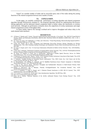 Efficient Multicast Algorithms for…
www.ijceronline.com Open Access Journal Page 62
Figure7 we consider number of nodes and its successful query rates of the nodes during the joining
functions in the channel assignment between more number of nodes.
VI. CONCLUSION
In this paper, we carefully evaluated the performance of lookup algorithm and channel assignment
algorithm through NS2(network simulator-2). The proposed algorithm utilized for implementing file/resource
sharing application and the dedicated channel assignment helps to further reduce the interference in wireless
mesh networks. Although our performance evaluation shows the outperform of overlay maintenance and single
channel assignment in terms of throughput delay.
In future further improve the message overhead and to improve throughput and reduce delay in the
multi channel multi interfaces.
REFERENCES
[1] Al Hamra, C. Barakat, and T. Turletti, “Network Coding forWireless Mesh Networks: A Case Study,” Proc. IEEE Int’l Symp.World of
Wireless, Mobile and Multimedia (WoWMoM), 2006.346 IEEE TRANSACTIONS ON MOBILE COMPUTING, VOL. 9, NO. 3,
MARCH 2010
[2] M. Caesar, M. Castro, E.B. Nightingale, G. O’Shea, and A.Rowstron, “Virtual Ring Routing: Network Routing Inspired byDHTs,”
Proc. ACM SIGCOMM, pp. 351-362, 2006.
[3] Canali, M.E. Renda, and P. Santi, “Evaluating Load Balancingin Peer-to-Peer Resource Sharing Algorithms for Wireless
MeshNetworks,” Proc. IEEE Workshop Enabling Technologies and Standardsfor Wireless Mesh Networksing (MeshTech), pp. 603-
609, 2008.
[4] M. Conti, E. Gregori, and G. Turi, “A Cross-Layer Optimization ofGnutella for Mobile Ad Hoc Networks,” Proc. ACM MobiHoc,
May2005.
[5] Cramer and T. Fuhrmann, “Performance Evaluation of Chordin Mobile Ad Hoc Networks,” Proc. ACM Int’l WorkshopDecentralized
Resource Sharing in Mobile Computing and Networking(MobiShare), pp. 48-53, 2006.
[6] M. Denny, M. Franklin, P. Castro, and A. Purakayastha, “Mobiscope:A Scalable Spatial Discovery Service for Mobile
NetworkResources,” Proc. Int’l Conf. Mobile Data Management (MDM), 2003.
[7] P. Desnoyers, D. Ganesan, and P. Shenoy, “TSAR: A Two TierSensor Storage Architecture Using Interval Skip Graphs,” Proc.ACM
Conf. Embedded Networked Sensor Systems (SenSys), Nov. 2005.
[8] T. Fuhrmann, “Scalable Routing for Networked Sensors andActuators,” Proc. IEEE Comm. Soc. Conf. Sensor and Ad Hoc
Comm.Networks (SECON), pp. 240-251, 2005.
[9] K. Ramachandran, E.M. Belding, K. Almeroth, and M. Buddhiko,“Interference-Aware Channel Assignment in Multi-Radio
WirelessMesh Networks,” Proc. IEEE INFOCOM, 2006.
[10] J. Tang, G. Xue, and W. Zhang, “Maximum Throughput and FairBandwidth Allocation in Multi-Channel Wireless Mesh
Networks,”Proc. IEEE INFOCOM, 2006.
[11] Mishra, V. Shrivastava, and S. Banerjee, “Partially OverlappedChannels Not Considered Harmful,” Proc. ACM
SIGMETRICS/Performance, 2006.
[12] P. Li, N. Scalabrino, Y. Fang, E. Gregori, and I. Chlamtac,“Channel Interference in IEEE 802.11b Systems,” Proc. IEEE
GlobalTelecomm. Conf. (GLOBECOM), 2007.
[13] T.H. Cormen, C.E. Leiserson, R.L. Rivest, and C. Stein, Instroductionto Algorithms. The MIT Press, 2001.
[14] http://www.isi.edu/nsnam/ns/index.html, 2009.
[15] Royer and C. Perkins, “Multicast Operation of the Ad-Hoc onDemand Distance Vector Routing Protocol,” Proc. ACM
MobiCom,1999.
 