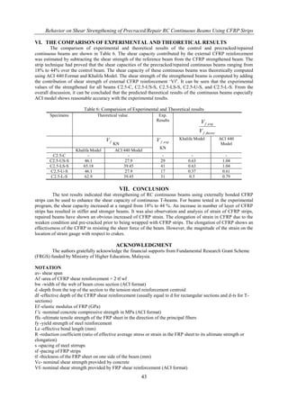 Behavior on Shear Strengthening of Precraced/Repair RC Continuous Beams Using CFRP Strips
43
VI. THE COMPARISON OF EXPERIMENTAL AND THEORETICAL RESULTS
The comparison of experimental and theoretical results of the control and precracked/repaired
continuous beams are shown in Table 6. The shear capacity contributed by the external CFRP reinforcement
was estimated by subtracting the shear strength of the reference beam from the CFRP strengthened beam. The
strip technique had proved that the shear capacities of the precracked/repaired continuous beams ranging from
18% to 44% over the control beam. The shear capacity of these continuous beams was theoretically computed
using ACI 440 Format and Khalifa Model. The shear strength of the strengthened beams is computed by adding
the contribution of shear strength of external CFRP reinforcement „Vf‟. It can be seen that the experimental
values of the strengthened for all beams C2.5-C, C2.5-US-S, C2.5-LS-S, C2.5-U-S, and C2.5-L-S. From the
overall discussion, it can be concluded that the predicted theoretical results of the continuous beams especially
ACI model shows reasonable accuracy with the experimental results.
Table 6: Comparision of Experimental and Theoretical results
Specimens Theoretical value Exp.
Results
theoryf
f
V
V
,
exp,
fV
KN exp,fV
KN
Khalifa Model ACI 440
Model
Khalifa Model ACI 440 Model
C2.5-C - - - - -
C2.5-US-S 46.1 27.9 29 0.63 1.04
C2.5-LS-S 65.18 39.45 41 0.63 1.04
C2.5-U-S 46.1 27.9 17 0.37 0.61
C2.5-L-S 62.9 39.45 31 0.5 0.79
VII. CONCLUSION
The test results indicated that strengthening of RC continuous beams using externally bonded CFRP
strips can be used to enhance the shear capacity of continuous T-beams. For beams tested in the experimental
program, the shear capacity increased at a ranged from 18% to 44 %. An increase in number of layer of CFRP
strips has resulted in stiffer and stronger beams. It was also observation and analysis of strain of CFRP strips,
repaired beams have shown an obvious increased of CFRP strain. The elongation of strain in CFRP due to the
weaken condition and pre-cracked prior to being wrapped with CFRP strips. The elongation of CFRP shows an
effectiveness of the CFRP in resisting the sheer force of the beam. However, the magnitude of the strain on the
location of strain gauge with respect to crakes.
ACKNOWLEDGMENT
The authors gratefully acknowledge the financial supports from Fundamental Research Grant Scheme
(FRGS) funded by Ministry of Higher Education, Malaysia.
NOTATION
av- shear span
Af -area of CFRP shear reinforcement = 2 tf wf
bw -width of the web of beam cross section (ACI format)
d -depth from the top of the section to the tension steel reinforcement centroid
df -effective depth of the CFRP shear reinforcement (usually equal to d for rectangular sections and d-ts for T-
sections)
Ef -elastic modulus of FRP (GPa)
f 'c -nominal concrete compressive strength in MPa (ACI format)
ffu -ultimate tensile strength of the FRP sheet in the direction of the principal fibers
fy -yield strength of steel reinforcement
Le -effective bond length (mm)
R -reduction coefficient (ratio of effective average stress or strain in the FRP sheet to its ultimate strength or
elongation)
s -spacing of steel stirrups
sf -pacing of FRP strips
tf -thickness of the FRP sheet on one side of the beam (mm)
Vc- nominal shear strength provided by concrete
Vf- nominal shear strength provided by FRP shear reinforcement (ACI format)
 