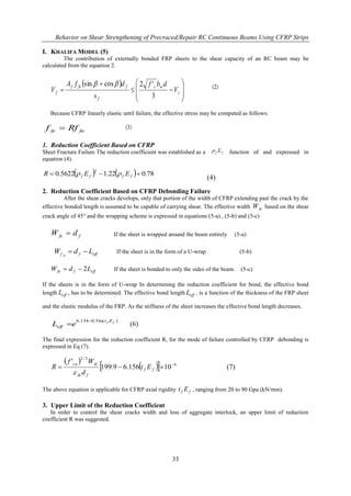 Behavior on Shear Strengthening of Precraced/Repair RC Continuous Beams Using CFRP Strips
33
I. KHALIFA MODEL (5)
The contribution of externally bonded FRP sheets to the shear capacity of an RC beam may be
calculated from the equation 2.
 










 s
wc
f
ffef
f V
dbf
s
dfA
V
3
'2cossin 
Because CFRP linearly elastic until failure, the effective stress may be computed as follows:
fufe Rff 
1. Reduction Coefficient Based on CFRP
Sheet Fracture Failure The reduction coefficient was established as a function of and expressed in
equation (4).
    78.022.15622.0
2
 ffff EER 
(4)
2. Reduction Coefficient Based on CFRP Debonding Failure
After the shear cracks develops, only that portion of the width of CFRP extending past the crack by the
effective bonded length is assumed to be capable of carrying shear. The effective width feW based on the shear
crack angle of 45° and the wrapping scheme is expressed in equations (5-a) , (5-b) and (5-c)
ffe dW  If the sheet is wrapped around the beam entirely (5-a)
efffef LdW  If the sheet is in the form of a U-wrap (5-b)
effffe LdW 2 If the sheet is bonded to only the sides of the beam (5-c)
If the sheets is in the form of U-wrap In determining the reduction coefficient for bond, the effective bond
length effL , has to be determined. The effective bond length effL , is a function of the thickness of the FRP sheet
and the elastic modulus of the FRP. As the stiffness of the sheet increases the effective bond length decreases.
)ln(5.0134.6 ff Et
eff eL

 (6)
The final expression for the reduction coefficient R, for the mode of failure controlled by CFRP debonding is
expressed in Eq (7).
 
   6
3/2
10156.69.199
' 
 ff
ffu
fecu
Et
d
Wf
R

(7)
The above equation is applicable for CFRP axial rigidity ff Et , ranging from 20 to 90 Gpa (kN/mm).
3. Upper Limit of the Reduction Coefficient
In order to control the shear cracks width and loss of aggregate interlock, an upper limit of reduction
coefficient R was suggested.
ff E
 