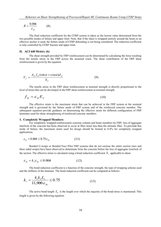 Behavior on Shear Strengthening of Precraced/Repair RC Continuous Beams Using CFRP Strips
34
fu
R

006.0
 (8)
The final reduction coefficient for the CFRP system is taken as the lowest value determined from the
two possible modes of failure and upper limit. Note, that if the sheet is wrapped entirely around the beam or an
effective anchor is used, the failure mode of CFRP debonding is not being considered. The reduction coefficient
is only controlled by CFRP fracture and upper limit.
II. ACI 440 MODEL (6)
The shear strength provided by FRP reinforcement can be determined by calculating the force resulting
from the tensile stress in the FRP across the assumed crack. The shear contribution of the FRP shear
reinforcement is given by the equation
f
fvfefv
f
S
dfA
V
)cos(sin  
 (9)
The tensile stress in the FRP shear reinforcement at nominal strength is directly proportional to the
level of strain that can be developed in the FRP shear reinforcement at nominal strength.
ffefe Ef  (10)
The effective strain is the maximum strain that can be achieved in the FRP system at the nominal
strength and is governed by the failure mode of FRP system and of the reinforced concrete member. The
subsequent equation provide guidance on determining the effective strain for different configuration of FRP
laminates used for shear strengthening of reinforced concrete members.
1. Completely Wrapped Members
For completely wrapped reinforcement concrete column and beam members by FRP, loss of aggregate
interlock of the concrete has been observed to occur at fiber strain less than the ultimate fiber. To preclude this
mode of failure, the maximum strain used for design should be limited to 0.4% for completely wrapped
applications.
fufe  75.0004.0  (11)
Bonded U-wraps or Bonded Face Piles FRP systems that do not enclose the entire section (two and
three sided wraps) have been observed to delaminate from the concrete before the loss of aggregate interlock of
the section. The effective strain is calculated using a bond reduction coefficient vk applicable to shear.
004.0 fuvfe k  (12)
The bond reduction coefficient is a function of the concrete strength, the type of wrapping scheme used
and the stiffness of the laminate. The bond reduction coefficient can be computed as follows:
75.0
900,11
21

fu
e
v
Lkk
k
 (13)
The active bond length eL is the length over which the majority of the bond stress is maintained. This
length is given by the following equation:
 